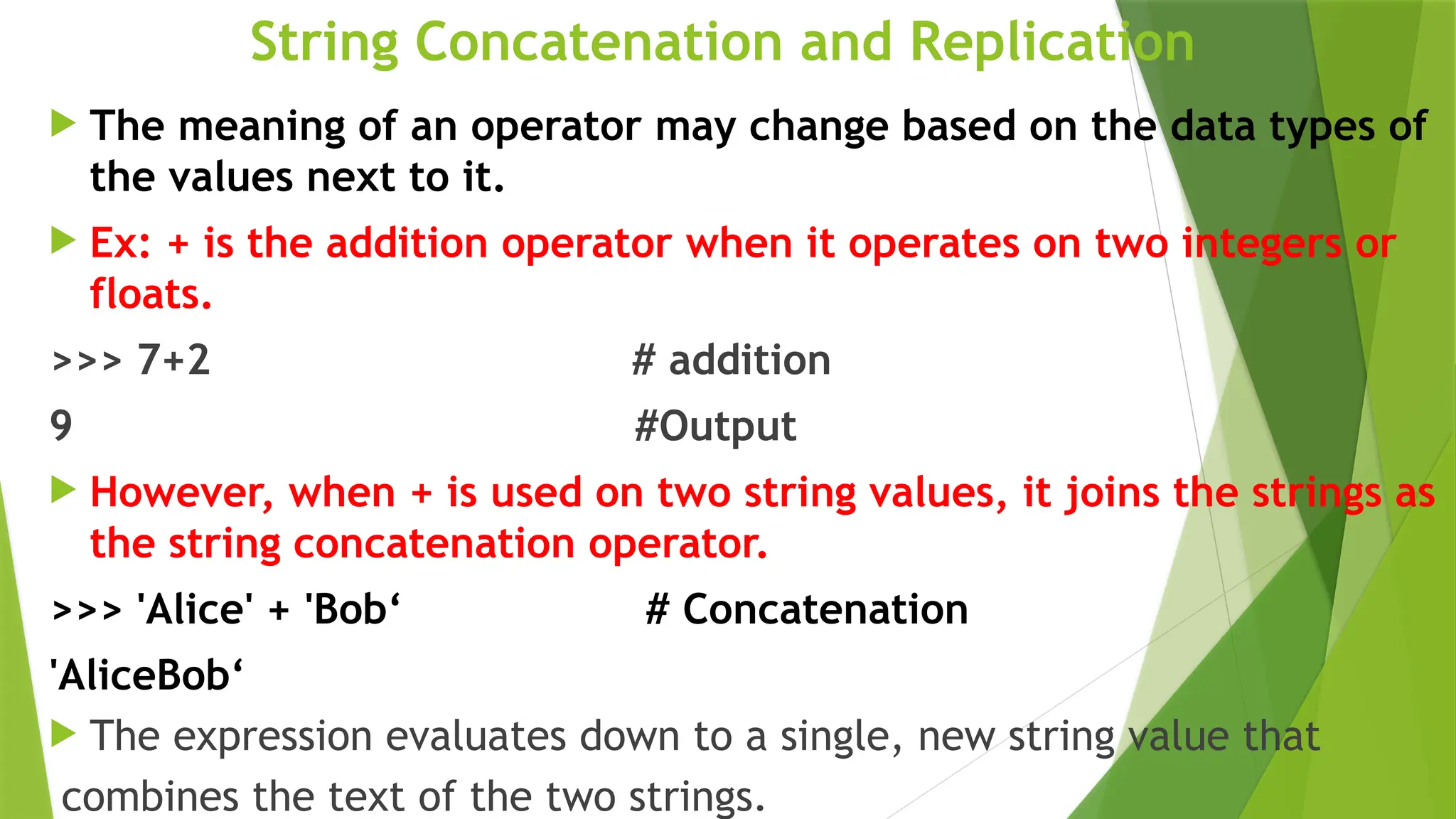 String Concatenation and Replication
 The meaning of an operator may change based on the data types of
the values next to it.
 Ex: + is the addition operator when it operates on two integers or
floats.
>>> 7+2 # addition
9 #Output
 However, when + is used on two string values, it joins the strings as
the string concatenation operator.
>>> 'Alice' + 'Bob‘ # Concatenation
'AliceBob‘
 The expression evaluates down to a single, new string value that
combines the text of the two strings.
 