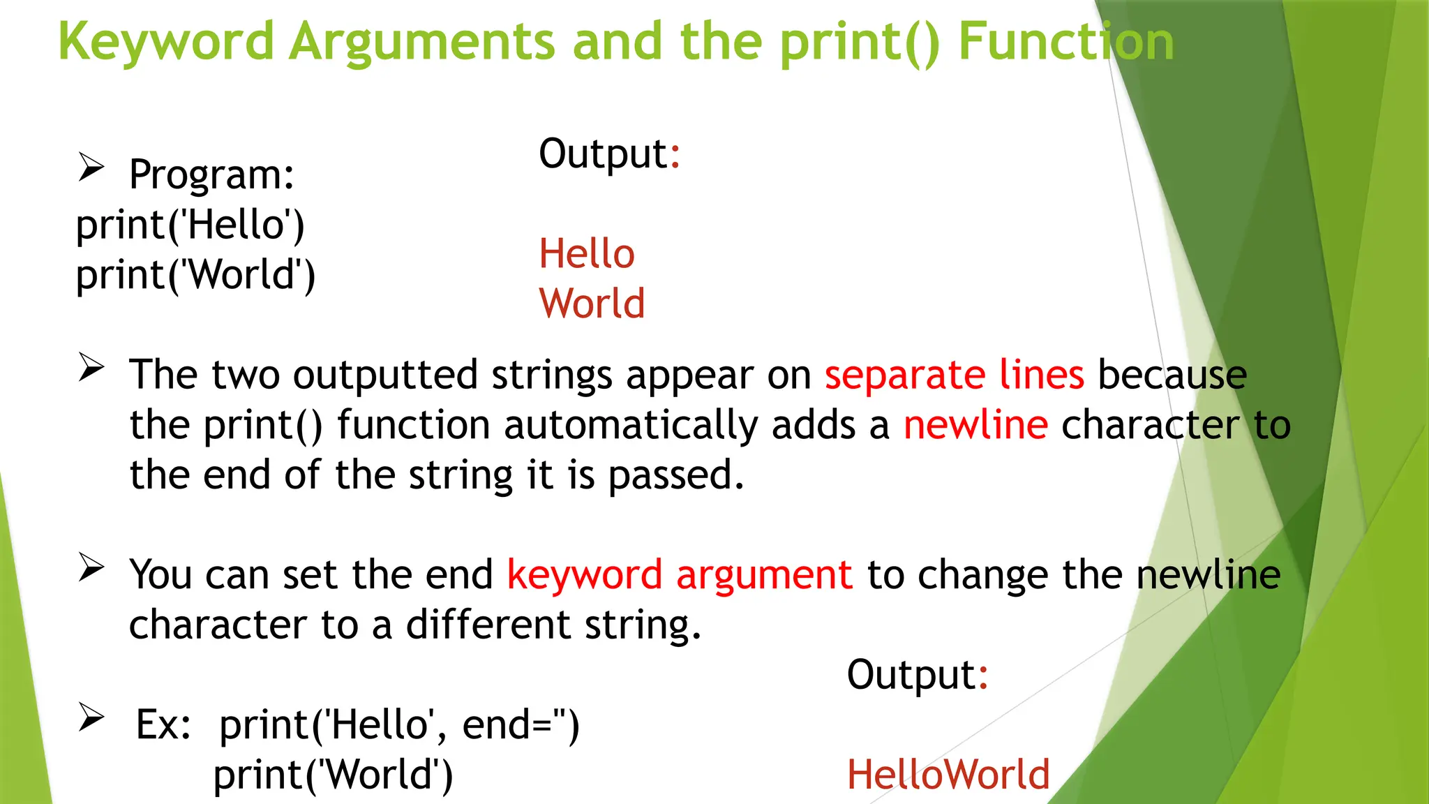 Keyword Arguments and the print() Function
 Program:
print('Hello')
print('World')
 The two outputted strings appear on separate lines because
the print() function automatically adds a newline character to
the end of the string it is passed.
 You can set the end keyword argument to change the newline
character to a different string.
 Ex: print('Hello', end='')
print('World')
Output:
Hello
World
Output:
HelloWorld
 