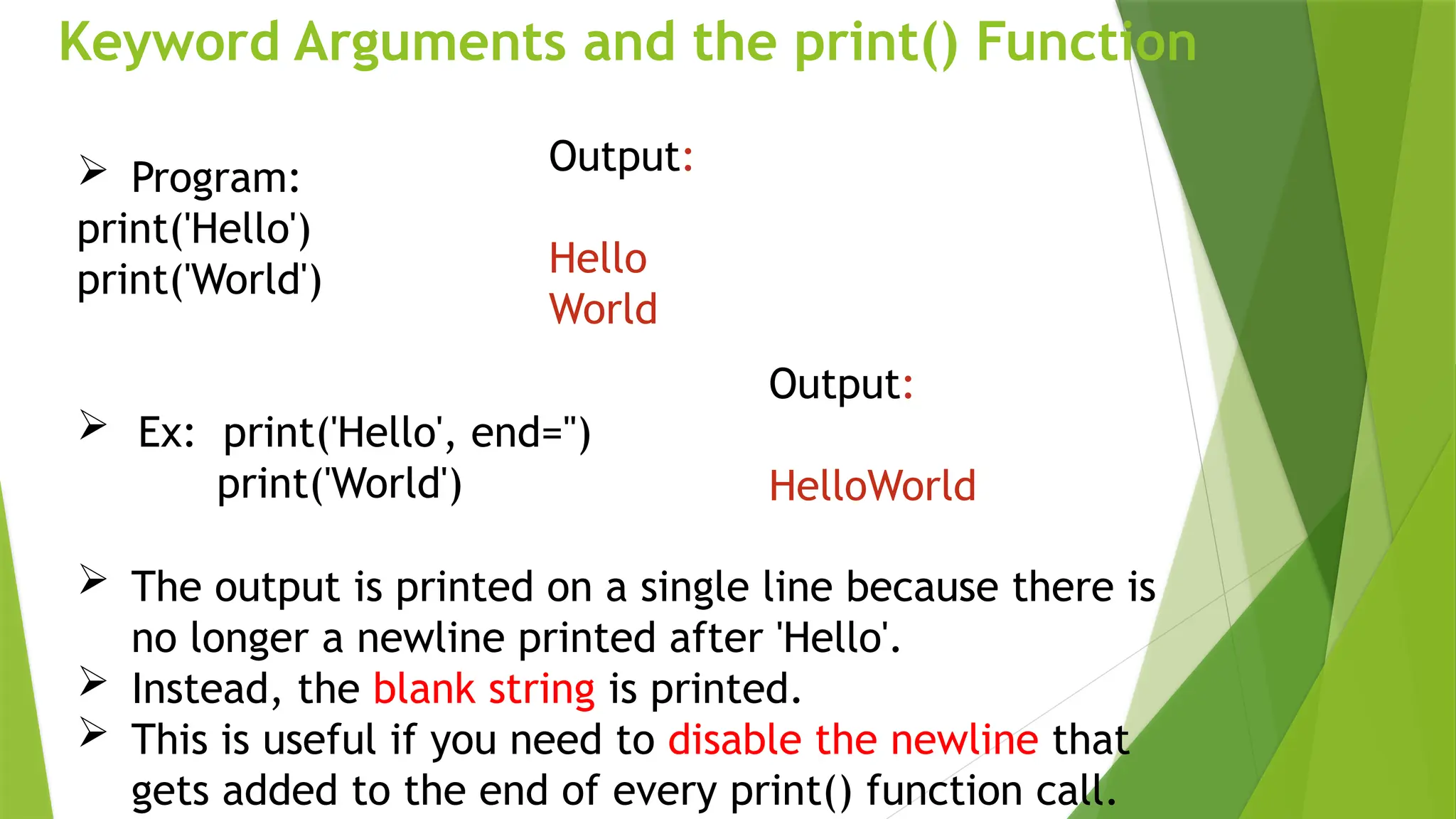 Keyword Arguments and the print() Function
 Program:
print('Hello')
print('World')
 Ex: print('Hello', end='')
print('World')
Output:
Hello
World
Output:
HelloWorld
 The output is printed on a single line because there is
no longer a newline printed after 'Hello'.
 Instead, the blank string is printed.
 This is useful if you need to disable the newline that
gets added to the end of every print() function call.
 