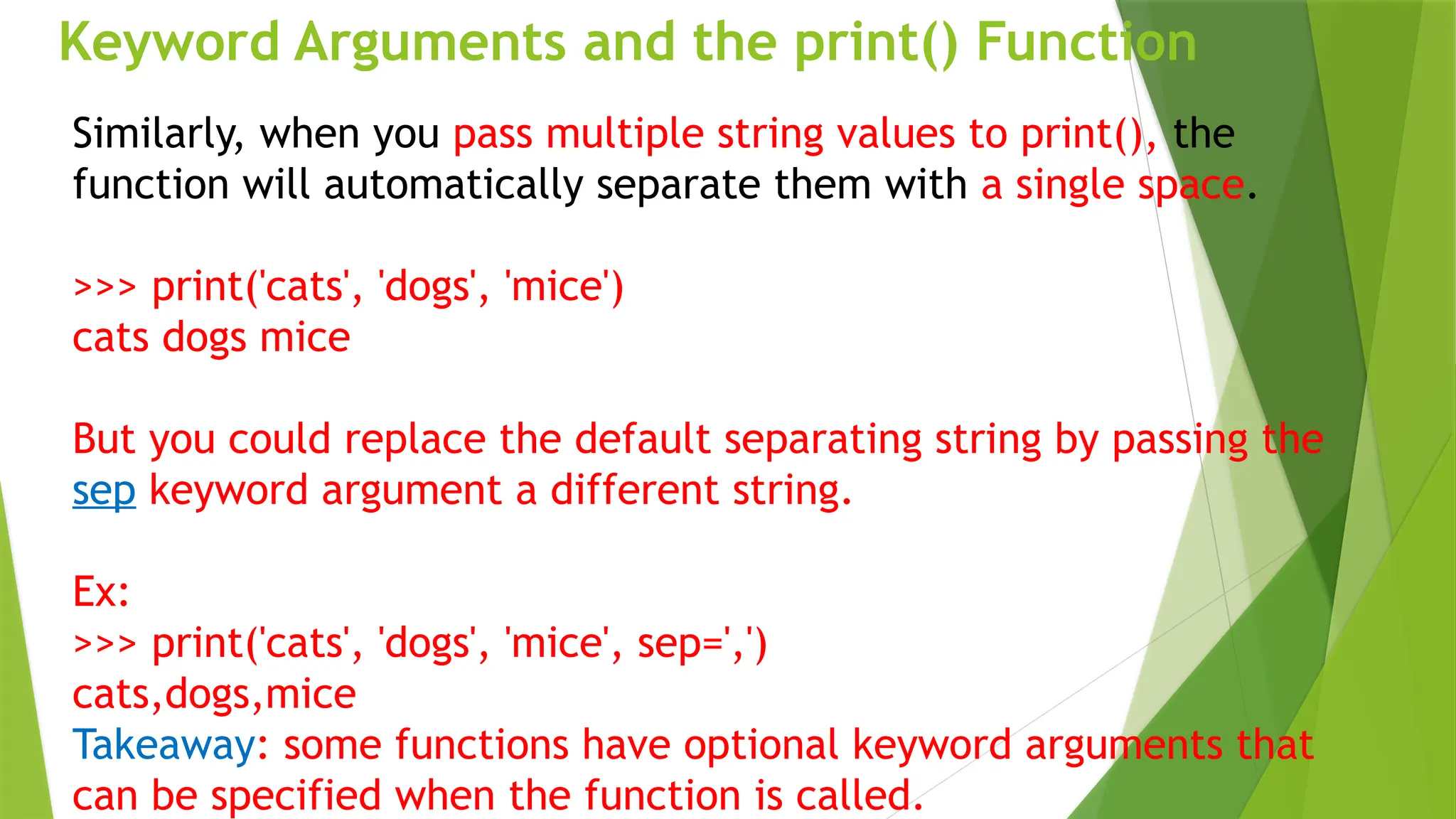 Keyword Arguments and the print() Function
Similarly, when you pass multiple string values to print(), the
function will automatically separate them with a single space.
>>> print('cats', 'dogs', 'mice')
cats dogs mice
But you could replace the default separating string by passing the
sep keyword argument a different string.
Ex:
>>> print('cats', 'dogs', 'mice', sep=',')
cats,dogs,mice
Takeaway: some functions have optional keyword arguments that
can be specified when the function is called.
 