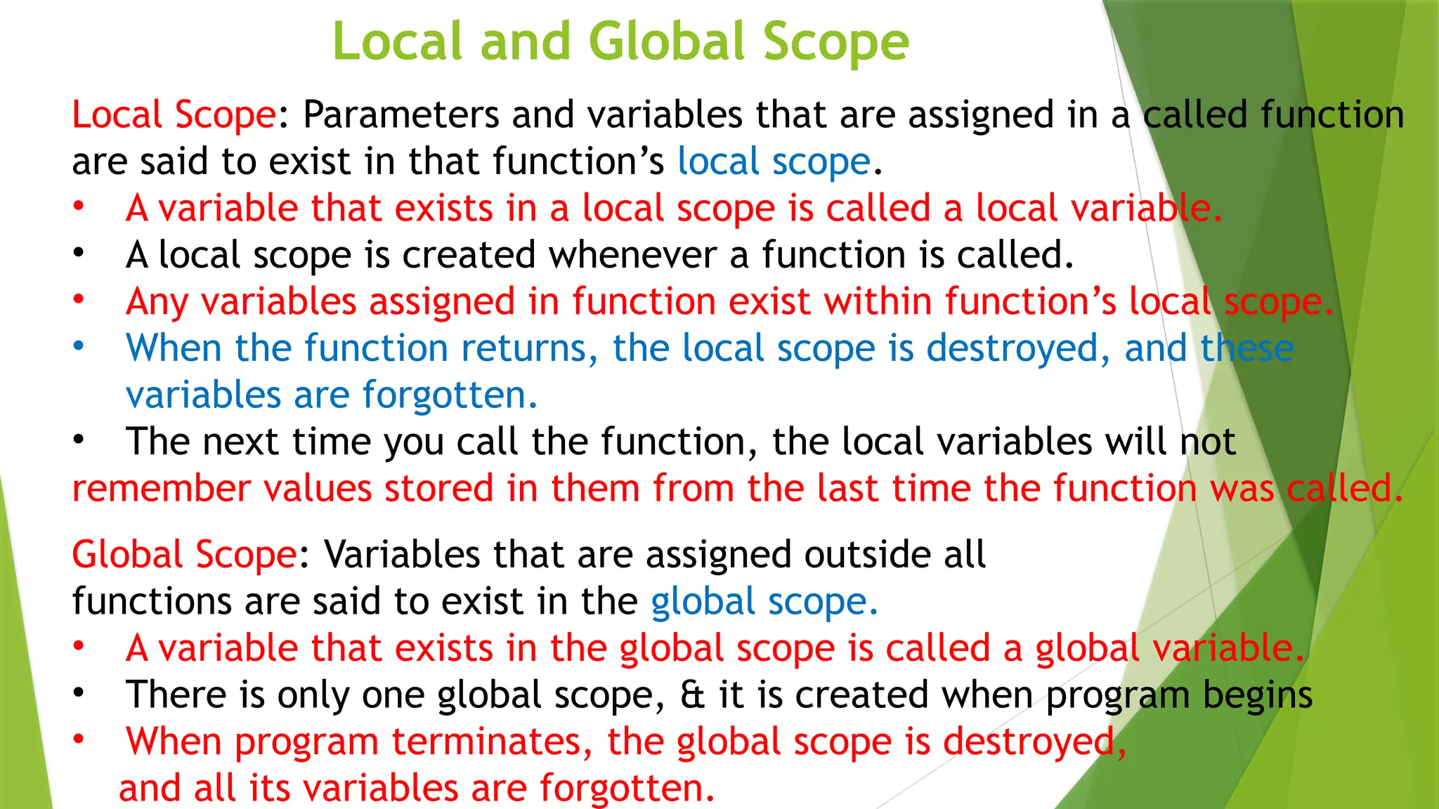 Local and Global Scope
Local Scope: Parameters and variables that are assigned in a called function
are said to exist in that function’s local scope.
• A variable that exists in a local scope is called a local variable.
• A local scope is created whenever a function is called.
• Any variables assigned in function exist within function’s local scope.
• When the function returns, the local scope is destroyed, and these
variables are forgotten.
• The next time you call the function, the local variables will not
remember values stored in them from the last time the function was called.
Global Scope: Variables that are assigned outside all
functions are said to exist in the global scope.
• A variable that exists in the global scope is called a global variable.
• There is only one global scope, & it is created when program begins
• When program terminates, the global scope is destroyed,
and all its variables are forgotten.
 