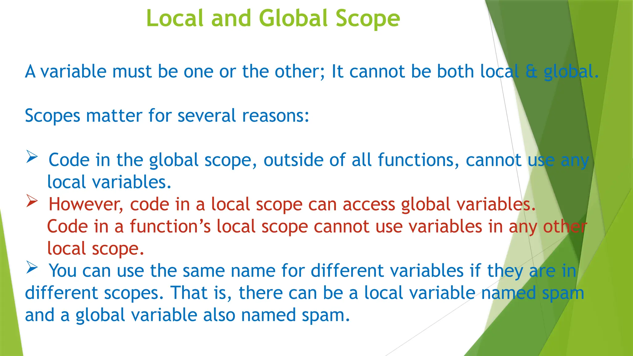 Local and Global Scope
A variable must be one or the other; It cannot be both local & global.
Scopes matter for several reasons:
 Code in the global scope, outside of all functions, cannot use any
local variables.
 However, code in a local scope can access global variables.
Code in a function’s local scope cannot use variables in any other
local scope.
 You can use the same name for different variables if they are in
different scopes. That is, there can be a local variable named spam
and a global variable also named spam.
 