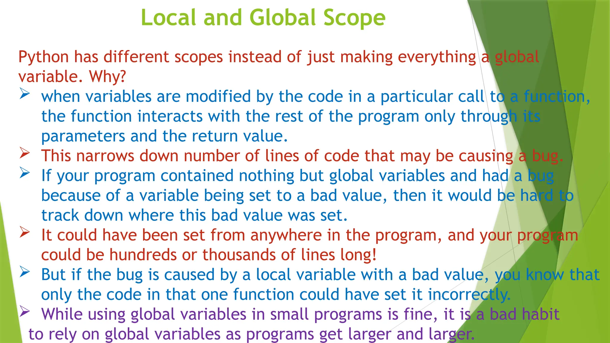 Local and Global Scope
Python has different scopes instead of just making everything a global
variable. Why?
 when variables are modified by the code in a particular call to a function,
the function interacts with the rest of the program only through its
parameters and the return value.
 This narrows down number of lines of code that may be causing a bug.
 If your program contained nothing but global variables and had a bug
because of a variable being set to a bad value, then it would be hard to
track down where this bad value was set.
 It could have been set from anywhere in the program, and your program
could be hundreds or thousands of lines long!
 But if the bug is caused by a local variable with a bad value, you know that
only the code in that one function could have set it incorrectly.
 While using global variables in small programs is fine, it is a bad habit
to rely on global variables as programs get larger and larger.
 