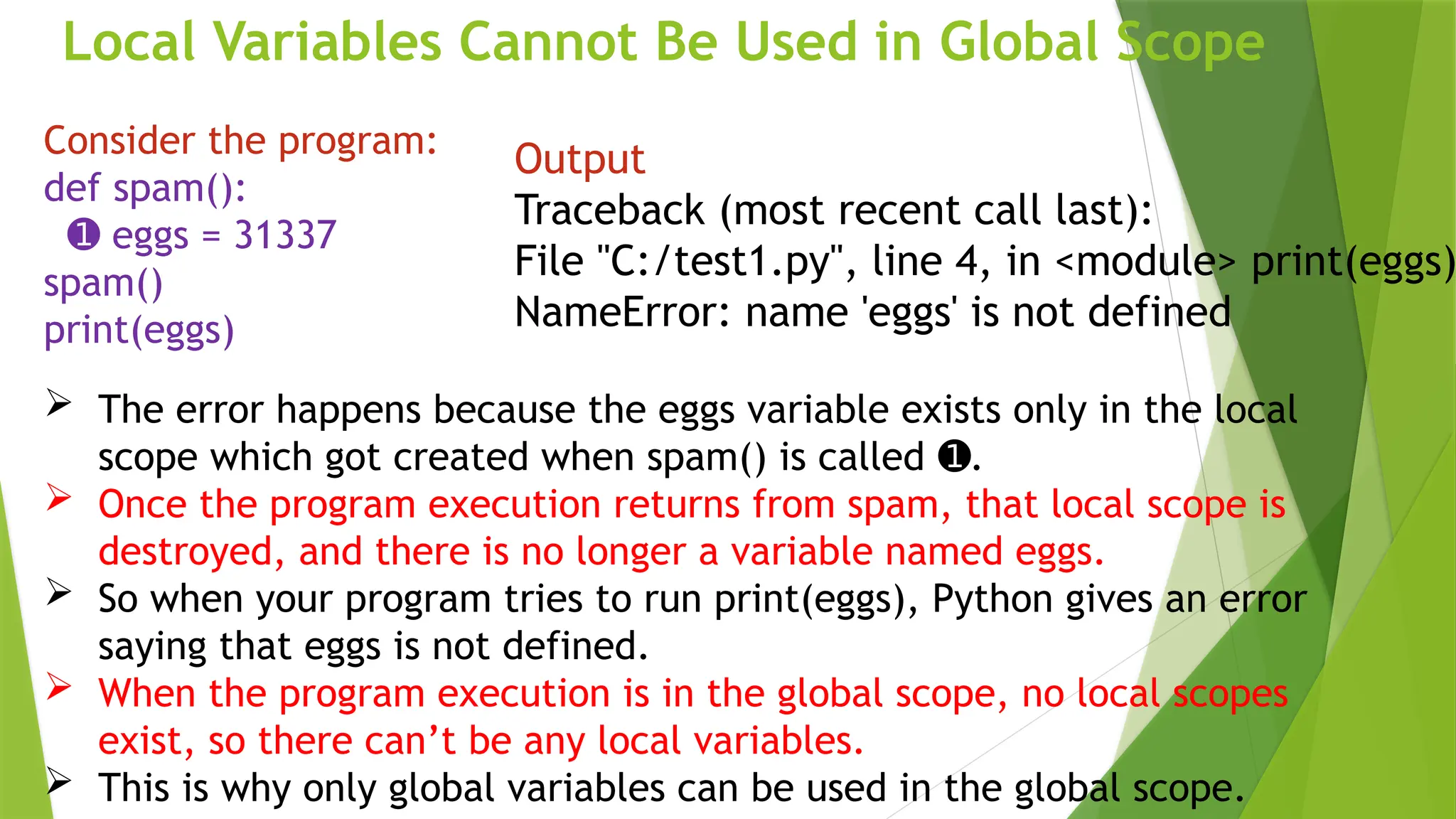 Local Variables Cannot Be Used in Global Scope
Consider the program:
def spam():
➊ eggs = 31337
spam()
print(eggs)
Output
Traceback (most recent call last):
File "C:/test1.py", line 4, in <module> print(eggs)
NameError: name 'eggs' is not defined
 The error happens because the eggs variable exists only in the local
scope which got created when spam() is called .
➊
 Once the program execution returns from spam, that local scope is
destroyed, and there is no longer a variable named eggs.
 So when your program tries to run print(eggs), Python gives an error
saying that eggs is not defined.
 When the program execution is in the global scope, no local scopes
exist, so there can’t be any local variables.
 This is why only global variables can be used in the global scope.
 