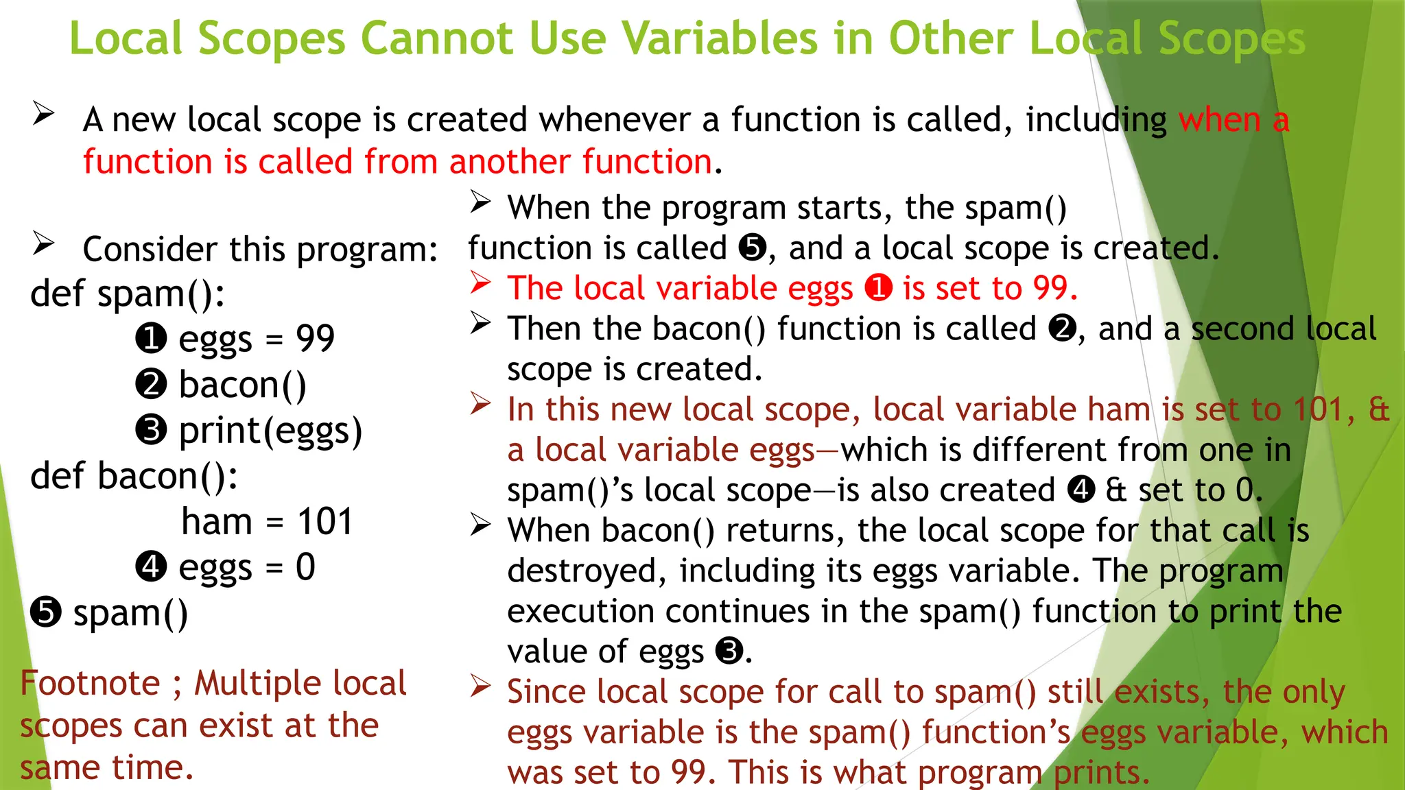 Local Scopes Cannot Use Variables in Other Local Scopes
 A new local scope is created whenever a function is called, including when a
function is called from another function.
 Consider this program:
def spam():
➊ eggs = 99
➋ bacon()
➌ print(eggs)
def bacon():
ham = 101
➍ eggs = 0
➎ spam()
 When the program starts, the spam()
function is called , and a local scope is created.
➎
 The local variable eggs is set to 99.
➊
 Then the bacon() function is called , and a second local
➋
scope is created.
 In this new local scope, local variable ham is set to 101, &
a local variable eggs—which is different from one in
spam()’s local scope—is also created & set to 0.
➍
 When bacon() returns, the local scope for that call is
destroyed, including its eggs variable. The program
execution continues in the spam() function to print the
value of eggs .
➌
 Since local scope for call to spam() still exists, the only
eggs variable is the spam() function’s eggs variable, which
was set to 99. This is what program prints.
Footnote ; Multiple local
scopes can exist at the
same time.
 