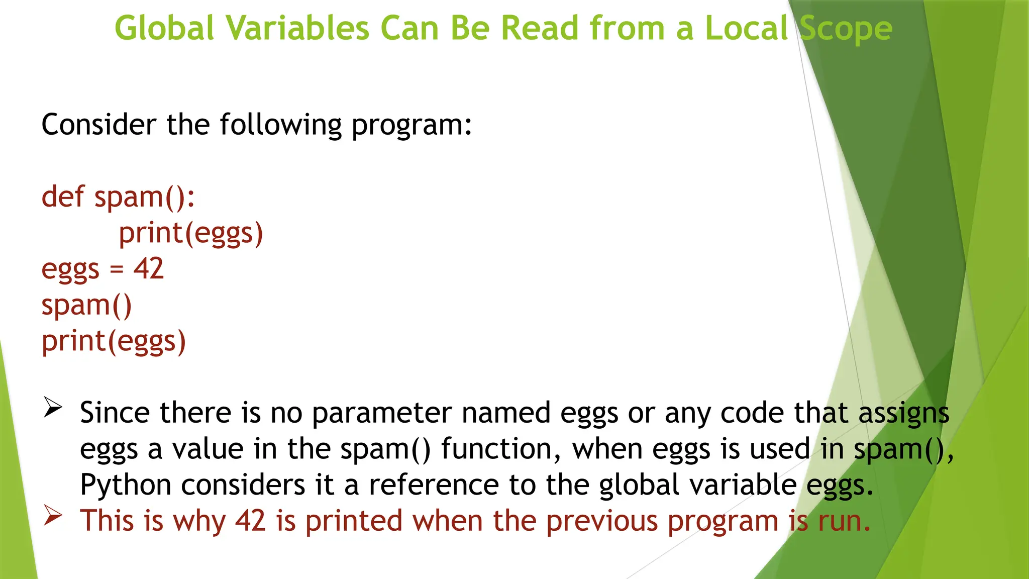Global Variables Can Be Read from a Local Scope
Consider the following program:
def spam():
print(eggs)
eggs = 42
spam()
print(eggs)
 Since there is no parameter named eggs or any code that assigns
eggs a value in the spam() function, when eggs is used in spam(),
Python considers it a reference to the global variable eggs.
 This is why 42 is printed when the previous program is run.
 