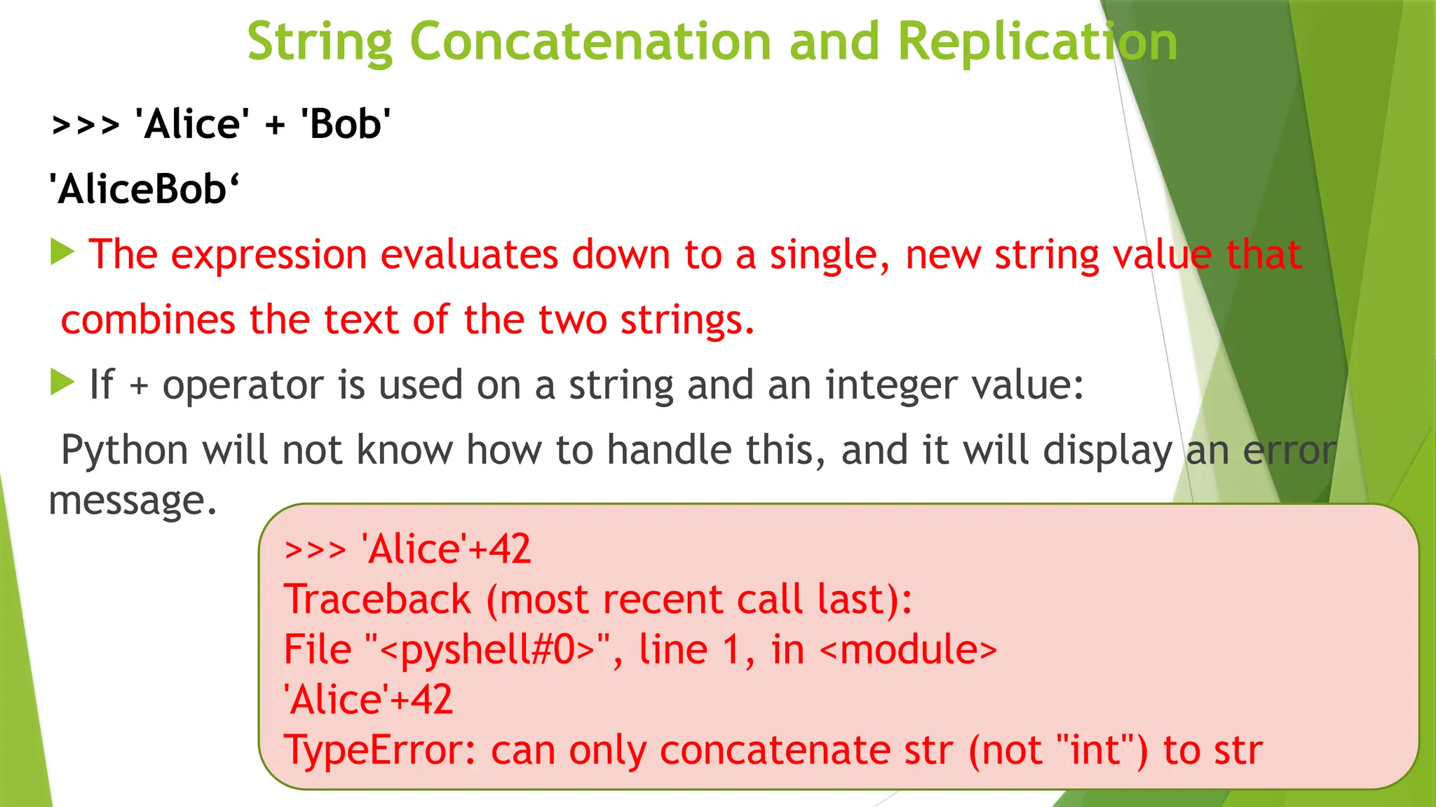 String Concatenation and Replication
>>> 'Alice' + 'Bob'
'AliceBob‘
 The expression evaluates down to a single, new string value that
combines the text of the two strings.
 If + operator is used on a string and an integer value:
Python will not know how to handle this, and it will display an error
message.
>>> 'Alice'+42
Traceback (most recent call last):
File "<pyshell#0>", line 1, in <module>
'Alice'+42
TypeError: can only concatenate str (not "int") to str
 