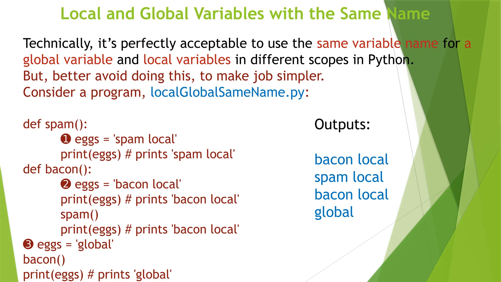 Local and Global Variables with the Same Name
Technically, it’s perfectly acceptable to use the same variable name for a
global variable and local variables in different scopes in Python.
But, better avoid doing this, to make job simpler.
Consider a program, localGlobalSameName.py:
def spam():
➊ eggs = 'spam local'
print(eggs) # prints 'spam local'
def bacon():
➋ eggs = 'bacon local'
print(eggs) # prints 'bacon local'
spam()
print(eggs) # prints 'bacon local'
➌ eggs = 'global'
bacon()
print(eggs) # prints 'global'
Outputs:
bacon local
spam local
bacon local
global
 