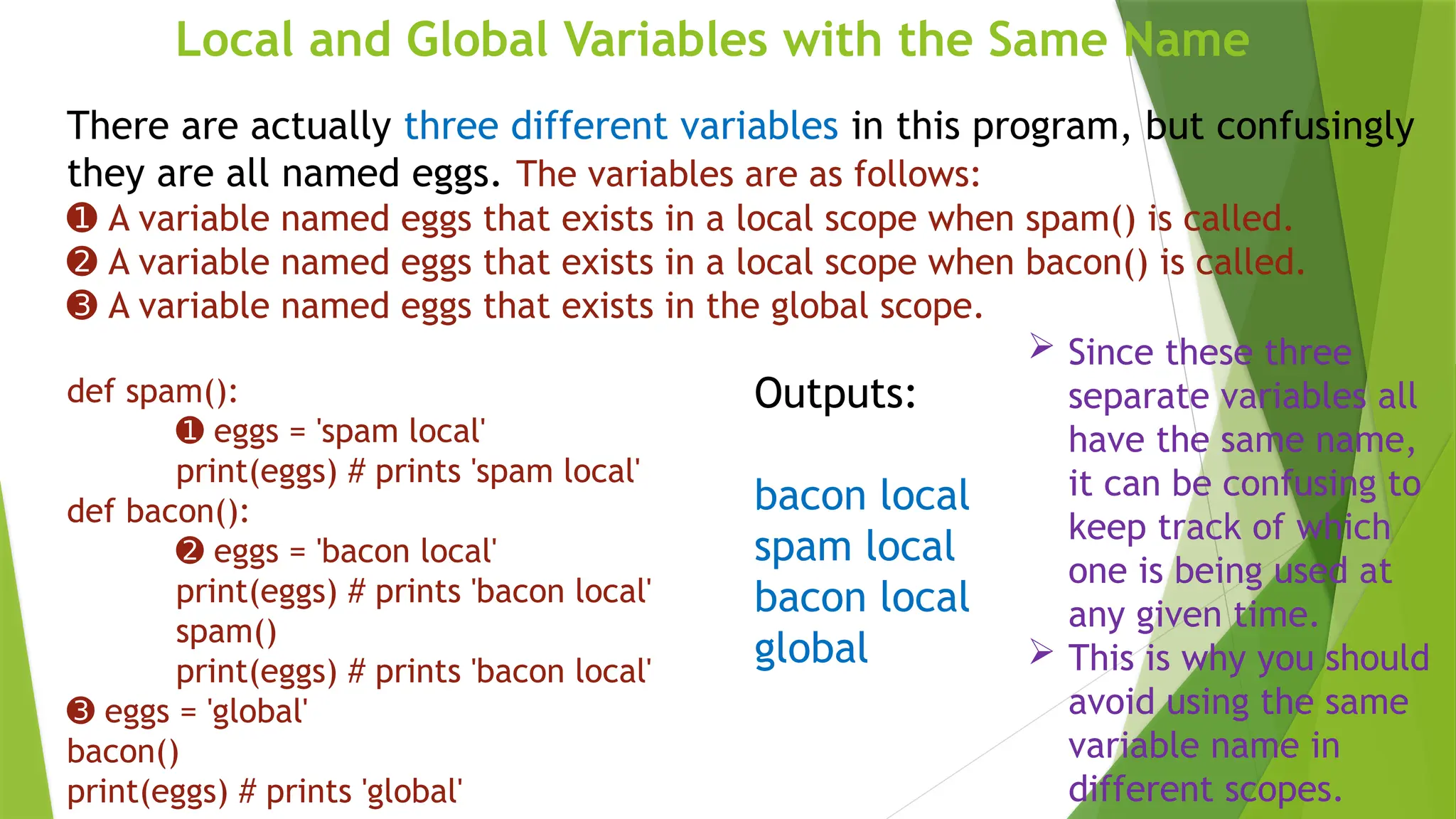 Local and Global Variables with the Same Name
There are actually three different variables in this program, but confusingly
they are all named eggs. The variables are as follows:
➊ A variable named eggs that exists in a local scope when spam() is called.
➋ A variable named eggs that exists in a local scope when bacon() is called.
➌ A variable named eggs that exists in the global scope.
def spam():
➊ eggs = 'spam local'
print(eggs) # prints 'spam local'
def bacon():
➋ eggs = 'bacon local'
print(eggs) # prints 'bacon local'
spam()
print(eggs) # prints 'bacon local'
➌ eggs = 'global'
bacon()
print(eggs) # prints 'global'
Outputs:
bacon local
spam local
bacon local
global
 Since these three
separate variables all
have the same name,
it can be confusing to
keep track of which
one is being used at
any given time.
 This is why you should
avoid using the same
variable name in
different scopes.
 