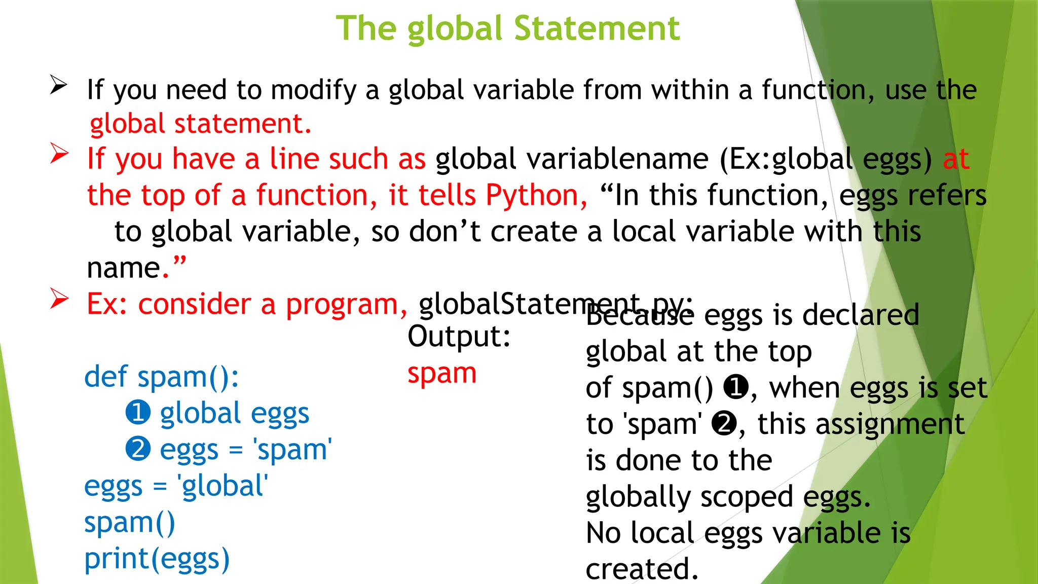 The global Statement
 If you need to modify a global variable from within a function, use the
global statement.
 If you have a line such as global variablename (Ex:global eggs) at
the top of a function, it tells Python, “In this function, eggs refers
to global variable, so don’t create a local variable with this
name.”
 Ex: consider a program, globalStatement.py:
def spam():
➊ global eggs
➋ eggs = 'spam'
eggs = 'global'
spam()
print(eggs)
Output:
spam
Because eggs is declared
global at the top
of spam() , when eggs is set
➊
to 'spam' , this assignment
➋
is done to the
globally scoped eggs.
No local eggs variable is
created.
 
