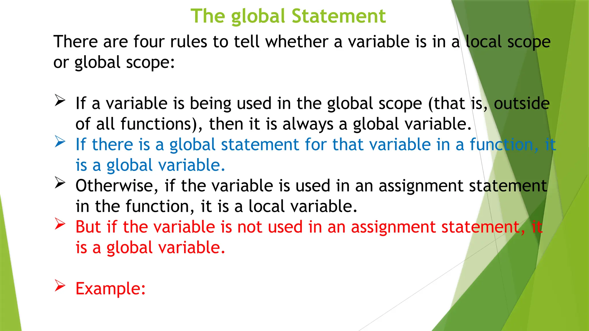 The global Statement
There are four rules to tell whether a variable is in a local scope
or global scope:
 If a variable is being used in the global scope (that is, outside
of all functions), then it is always a global variable.
 If there is a global statement for that variable in a function, it
is a global variable.
 Otherwise, if the variable is used in an assignment statement
in the function, it is a local variable.
 But if the variable is not used in an assignment statement, it
is a global variable.
 Example:
 