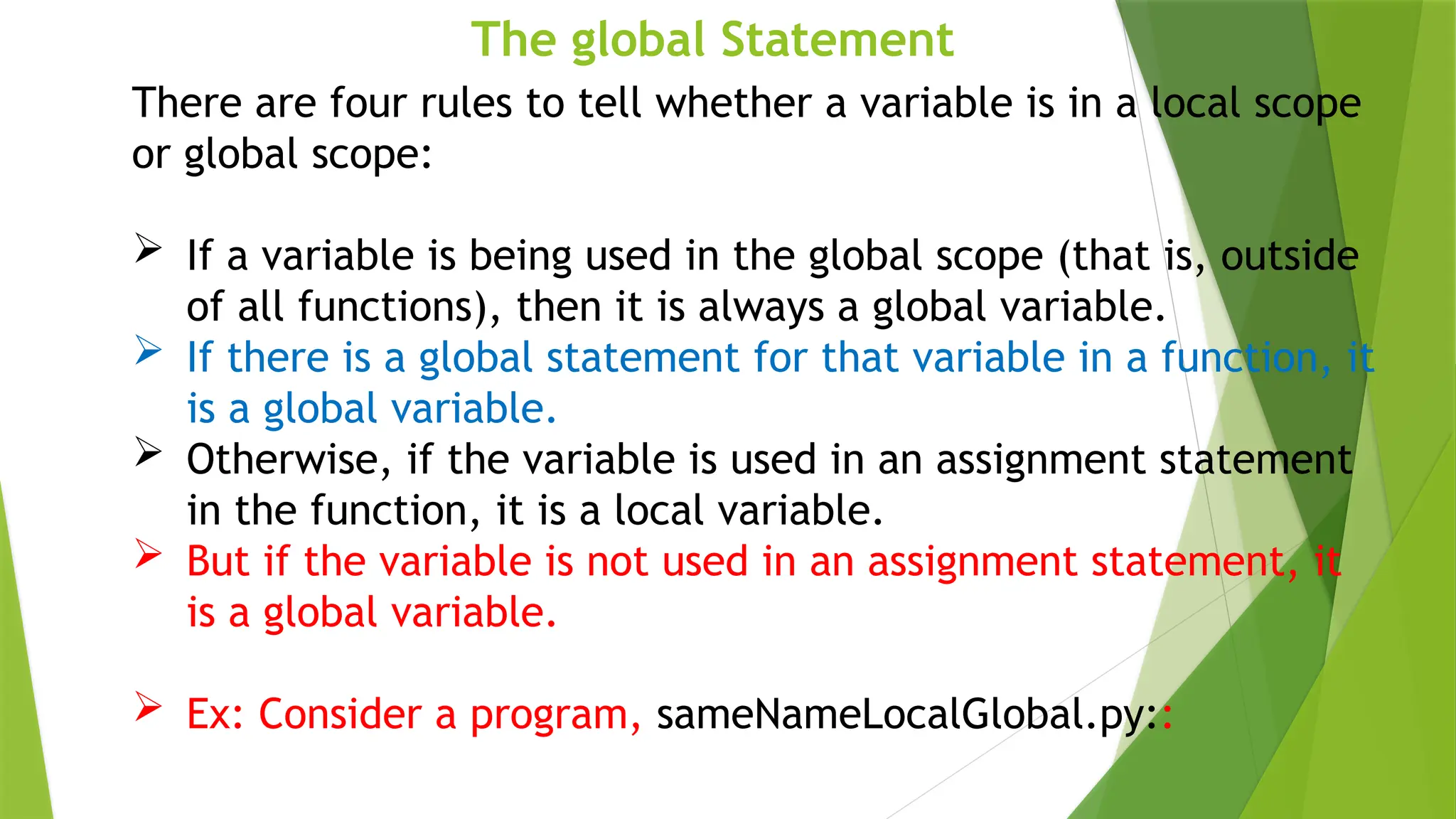 The global Statement
There are four rules to tell whether a variable is in a local scope
or global scope:
 If a variable is being used in the global scope (that is, outside
of all functions), then it is always a global variable.
 If there is a global statement for that variable in a function, it
is a global variable.
 Otherwise, if the variable is used in an assignment statement
in the function, it is a local variable.
 But if the variable is not used in an assignment statement, it
is a global variable.
 Ex: Consider a program, sameNameLocalGlobal.py::
 