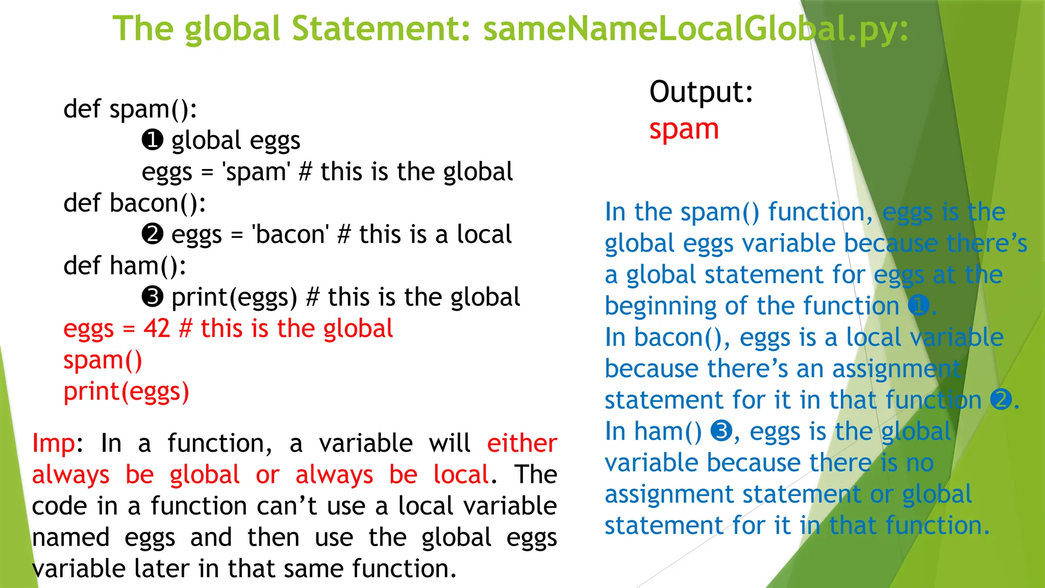 The global Statement: sameNameLocalGlobal.py:
def spam():
➊ global eggs
eggs = 'spam' # this is the global
def bacon():
➋ eggs = 'bacon' # this is a local
def ham():
➌ print(eggs) # this is the global
eggs = 42 # this is the global
spam()
print(eggs)
Output:
spam
In the spam() function, eggs is the
global eggs variable because there’s
a global statement for eggs at the
beginning of the function .
➊
In bacon(), eggs is a local variable
because there’s an assignment
statement for it in that function .
➋
In ham() , eggs is the global
➌
variable because there is no
assignment statement or global
statement for it in that function.
Imp: In a function, a variable will either
always be global or always be local. The
code in a function can’t use a local variable
named eggs and then use the global eggs
variable later in that same function.
 