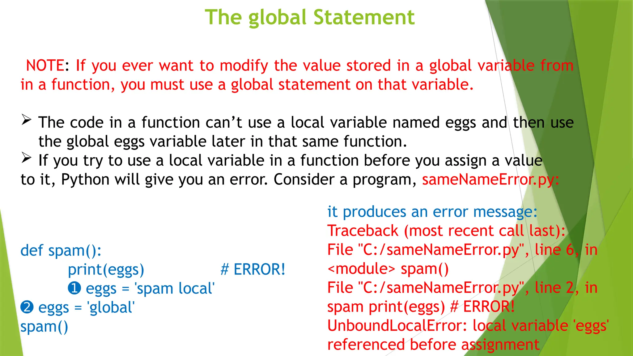The global Statement
NOTE: If you ever want to modify the value stored in a global variable from
in a function, you must use a global statement on that variable.
 The code in a function can’t use a local variable named eggs and then use
the global eggs variable later in that same function.
 If you try to use a local variable in a function before you assign a value
to it, Python will give you an error. Consider a program, sameNameError.py:
def spam():
print(eggs) # ERROR!
➊ eggs = 'spam local'
➋ eggs = 'global'
spam()
it produces an error message:
Traceback (most recent call last):
File "C:/sameNameError.py", line 6, in
<module> spam()
File "C:/sameNameError.py", line 2, in
spam print(eggs) # ERROR!
UnboundLocalError: local variable 'eggs'
referenced before assignment
 
