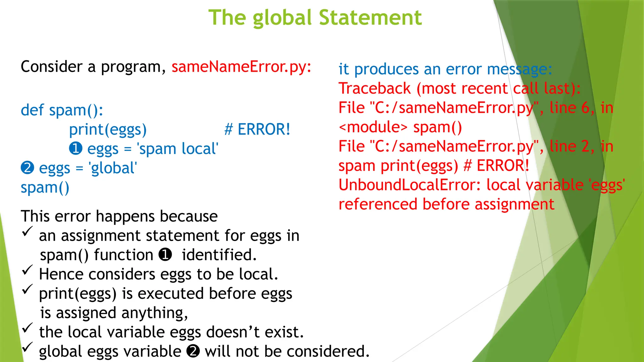 The global Statement
Consider a program, sameNameError.py:
def spam():
print(eggs) # ERROR!
➊ eggs = 'spam local'
➋ eggs = 'global'
spam()
it produces an error message:
Traceback (most recent call last):
File "C:/sameNameError.py", line 6, in
<module> spam()
File "C:/sameNameError.py", line 2, in
spam print(eggs) # ERROR!
UnboundLocalError: local variable 'eggs'
referenced before assignment
This error happens because
 an assignment statement for eggs in
spam() function identified.
➊
 Hence considers eggs to be local.
 print(eggs) is executed before eggs
is assigned anything,
 the local variable eggs doesn’t exist.
 global eggs variable will not be considered.
➋
 