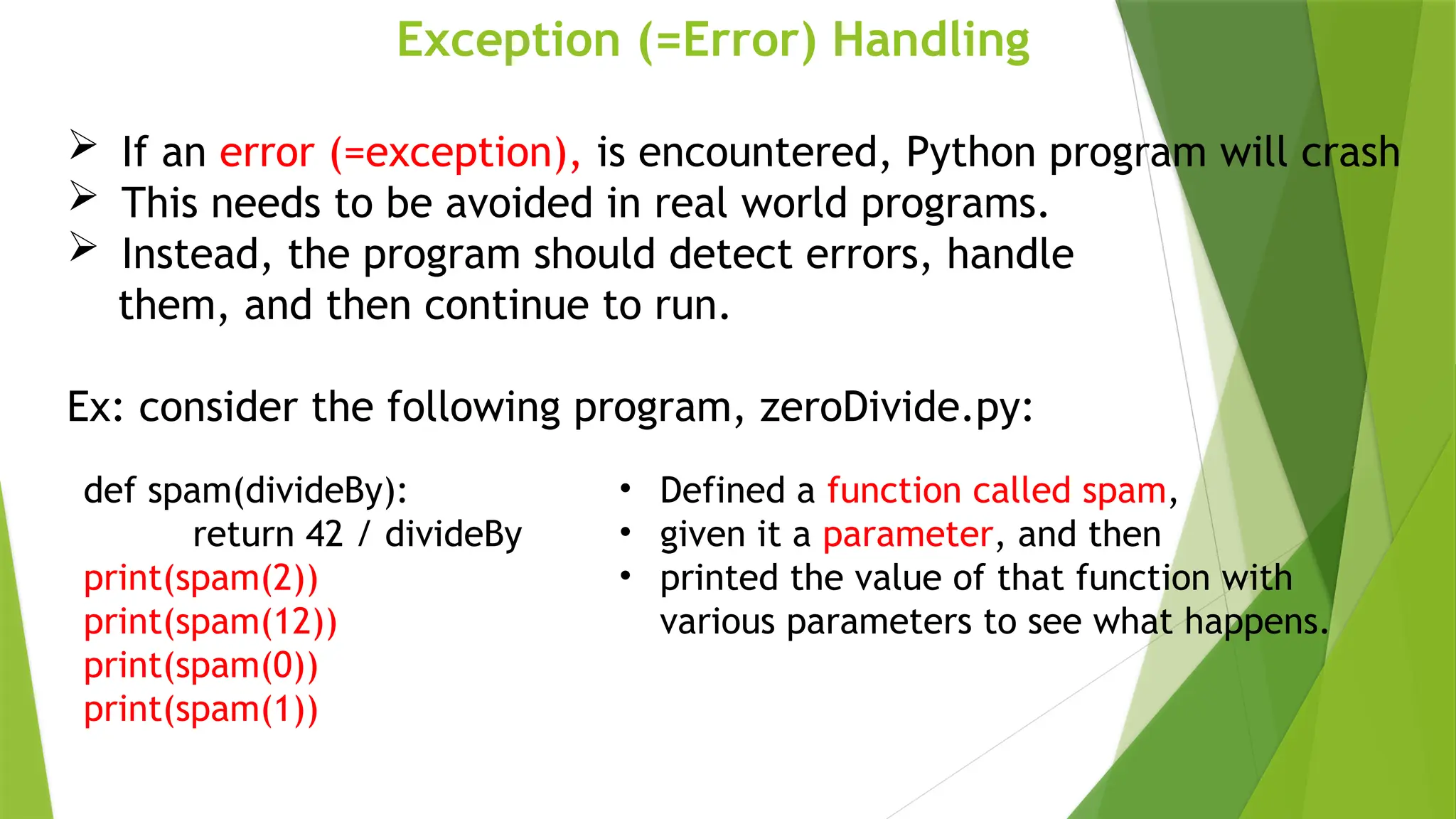 Exception (=Error) Handling
 If an error (=exception), is encountered, Python program will crash
 This needs to be avoided in real world programs.
 Instead, the program should detect errors, handle
them, and then continue to run.
Ex: consider the following program, zeroDivide.py:
def spam(divideBy):
return 42 / divideBy
print(spam(2))
print(spam(12))
print(spam(0))
print(spam(1))
• Defined a function called spam,
• given it a parameter, and then
• printed the value of that function with
various parameters to see what happens.
 