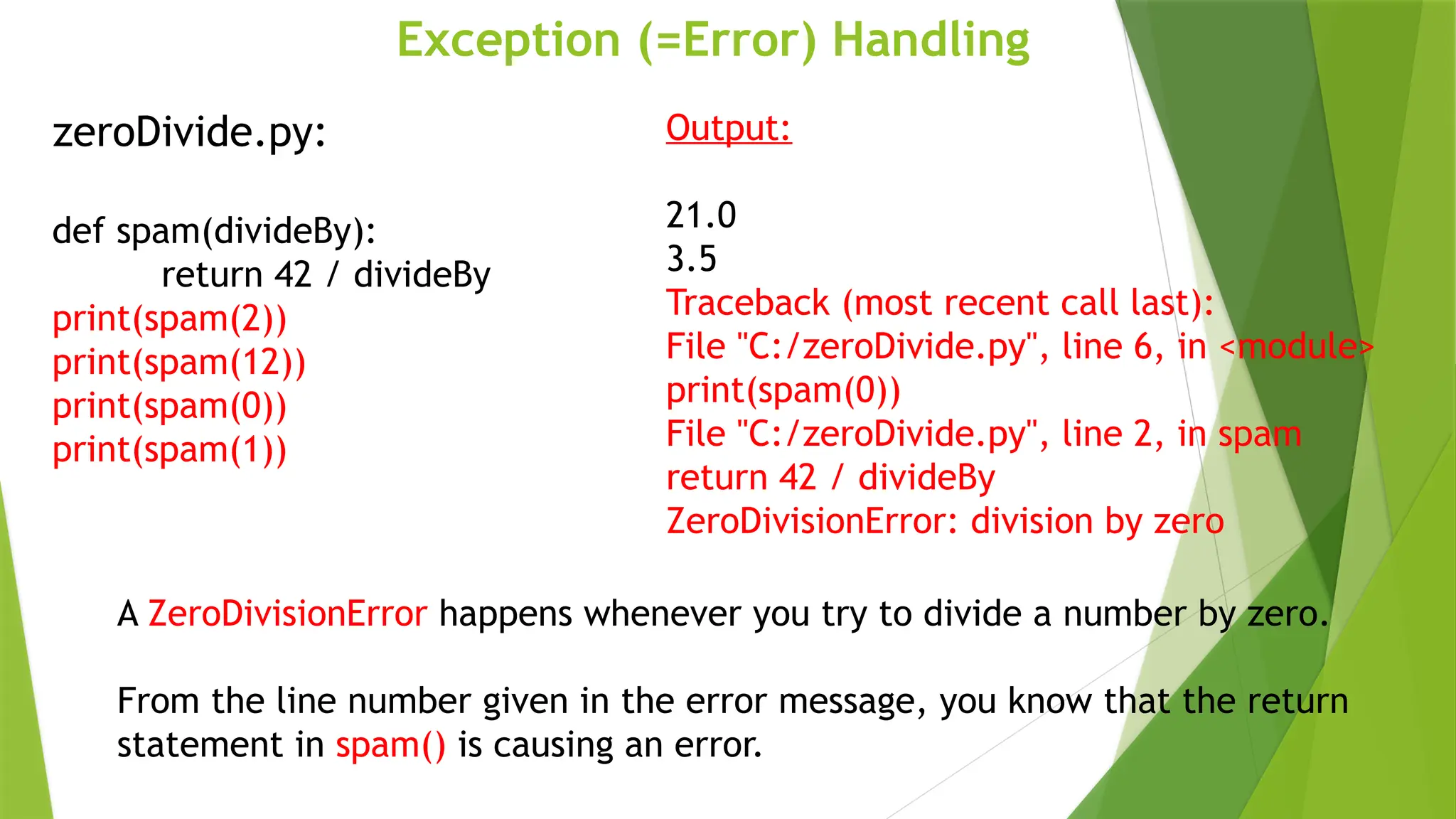 Exception (=Error) Handling
zeroDivide.py:
def spam(divideBy):
return 42 / divideBy
print(spam(2))
print(spam(12))
print(spam(0))
print(spam(1))
Output:
21.0
3.5
Traceback (most recent call last):
File "C:/zeroDivide.py", line 6, in <module>
print(spam(0))
File "C:/zeroDivide.py", line 2, in spam
return 42 / divideBy
ZeroDivisionError: division by zero
A ZeroDivisionError happens whenever you try to divide a number by zero.
From the line number given in the error message, you know that the return
statement in spam() is causing an error.
 