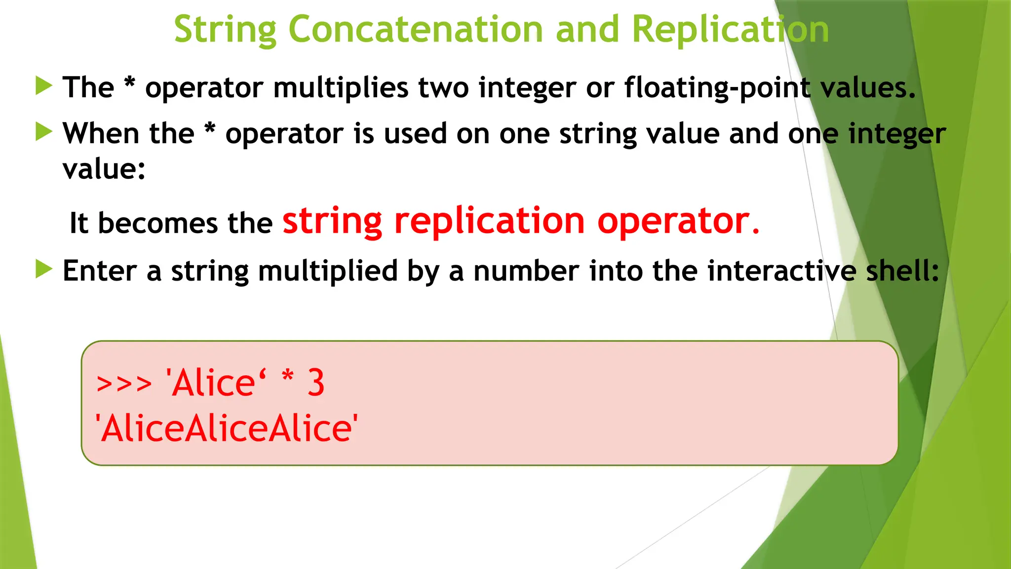 String Concatenation and Replication
 The * operator multiplies two integer or floating-point values.
 When the * operator is used on one string value and one integer
value:
It becomes the string replication operator.
 Enter a string multiplied by a number into the interactive shell:
>>> 'Alice‘ * 3
'AliceAliceAlice'
 