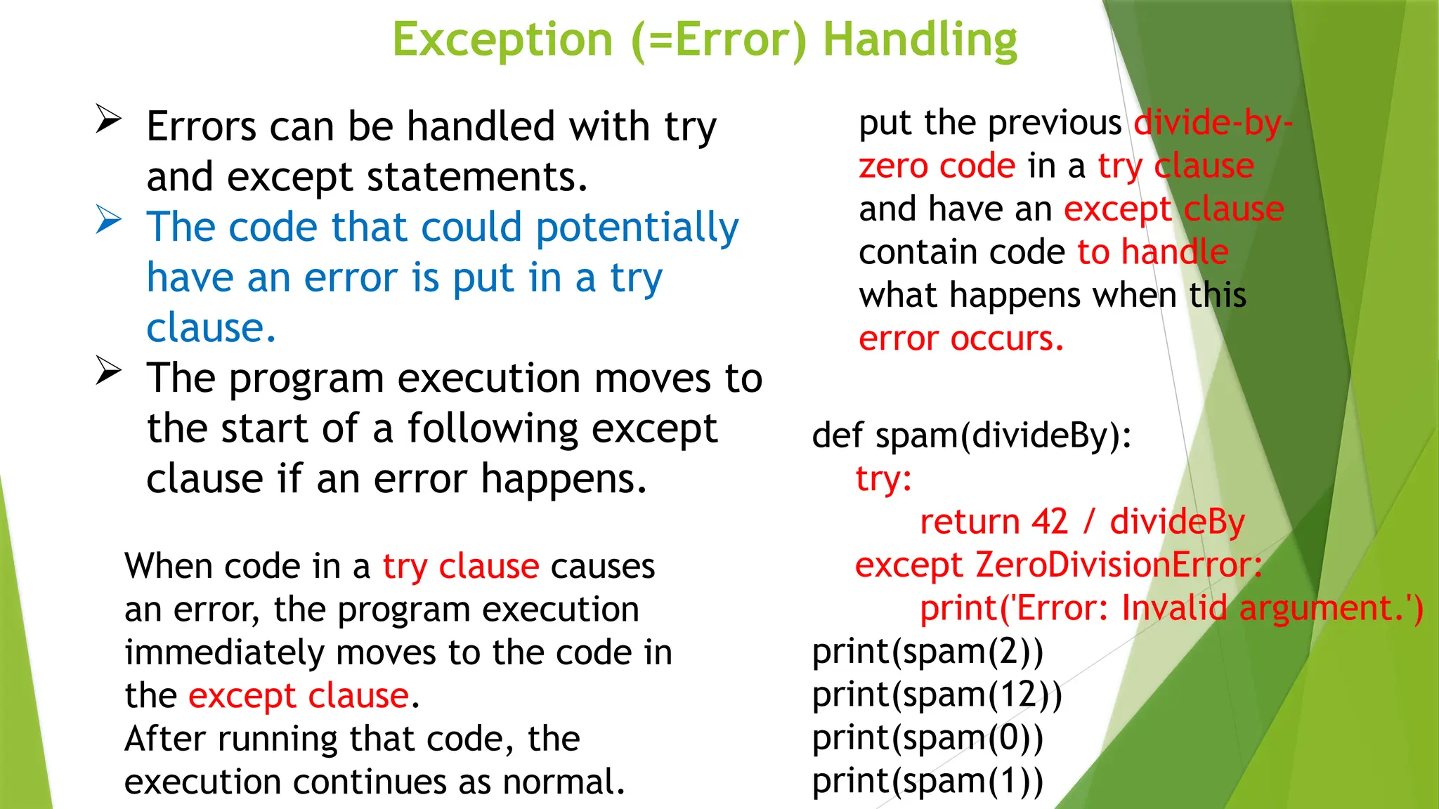 Exception (=Error) Handling
 Errors can be handled with try
and except statements.
 The code that could potentially
have an error is put in a try
clause.
 The program execution moves to
the start of a following except
clause if an error happens.
put the previous divide-by-
zero code in a try clause
and have an except clause
contain code to handle
what happens when this
error occurs.
def spam(divideBy):
try:
return 42 / divideBy
except ZeroDivisionError:
print('Error: Invalid argument.')
print(spam(2))
print(spam(12))
print(spam(0))
print(spam(1))
When code in a try clause causes
an error, the program execution
immediately moves to the code in
the except clause.
After running that code, the
execution continues as normal.
 