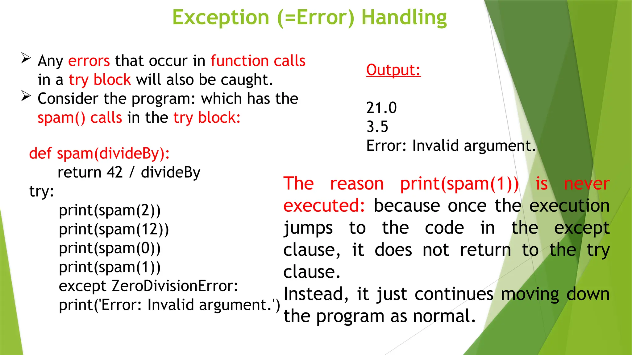 Exception (=Error) Handling
def spam(divideBy):
return 42 / divideBy
try:
print(spam(2))
print(spam(12))
print(spam(0))
print(spam(1))
except ZeroDivisionError:
print('Error: Invalid argument.')
 Any errors that occur in function calls
in a try block will also be caught.
 Consider the program: which has the
spam() calls in the try block:
Output:
21.0
3.5
Error: Invalid argument.
The reason print(spam(1)) is never
executed: because once the execution
jumps to the code in the except
clause, it does not return to the try
clause.
Instead, it just continues moving down
the program as normal.
 