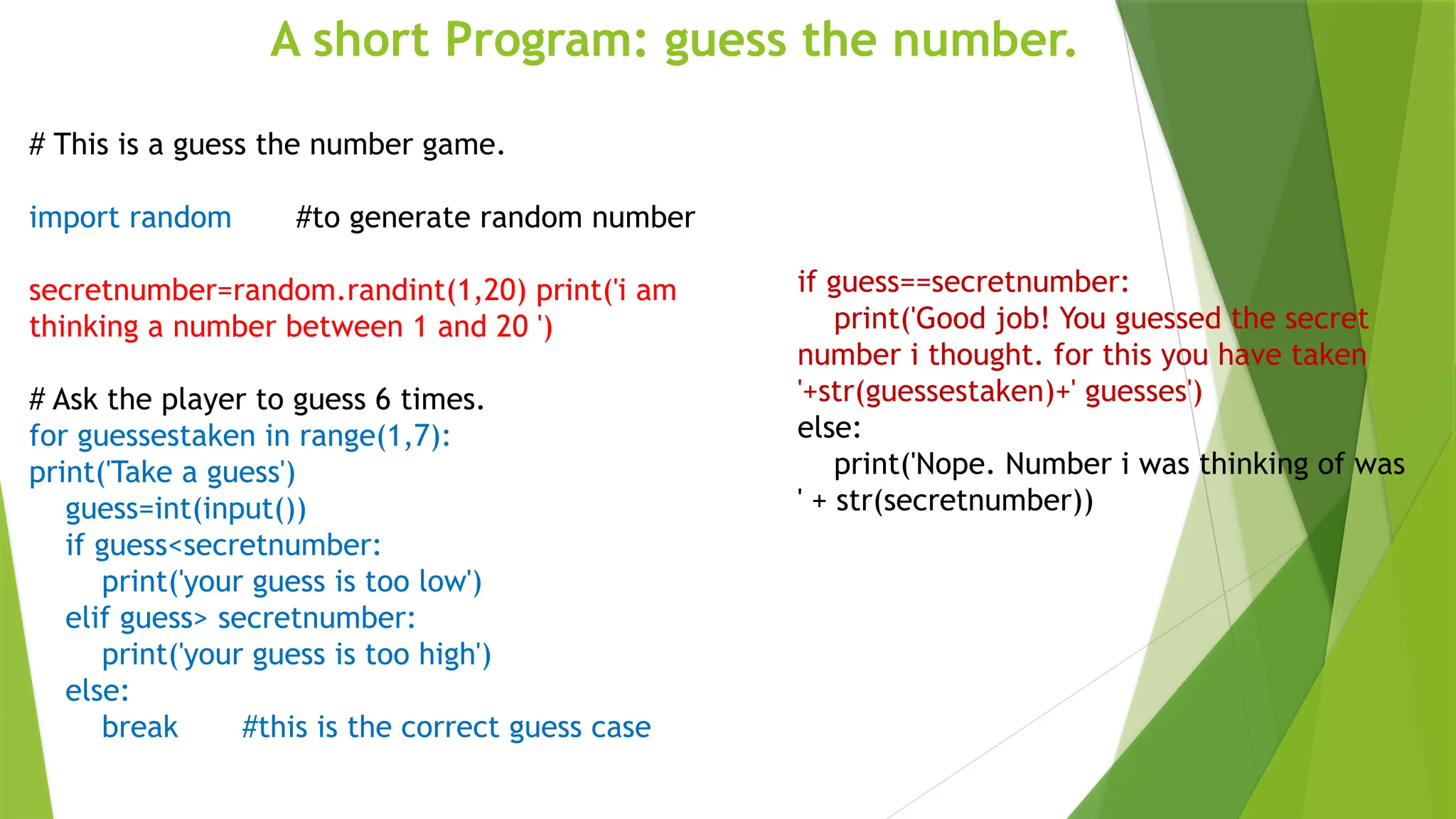 A short Program: guess the number.
# This is a guess the number game.
import random #to generate random number
secretnumber=random.randint(1,20) print('i am
thinking a number between 1 and 20 ')
# Ask the player to guess 6 times.
for guessestaken in range(1,7):
print('Take a guess')
guess=int(input())
if guess<secretnumber:
print('your guess is too low')
elif guess> secretnumber:
print('your guess is too high')
else:
break #this is the correct guess case
if guess==secretnumber:
print('Good job! You guessed the secret
number i thought. for this you have taken
'+str(guessestaken)+' guesses')
else:
print('Nope. Number i was thinking of was
' + str(secretnumber))
 