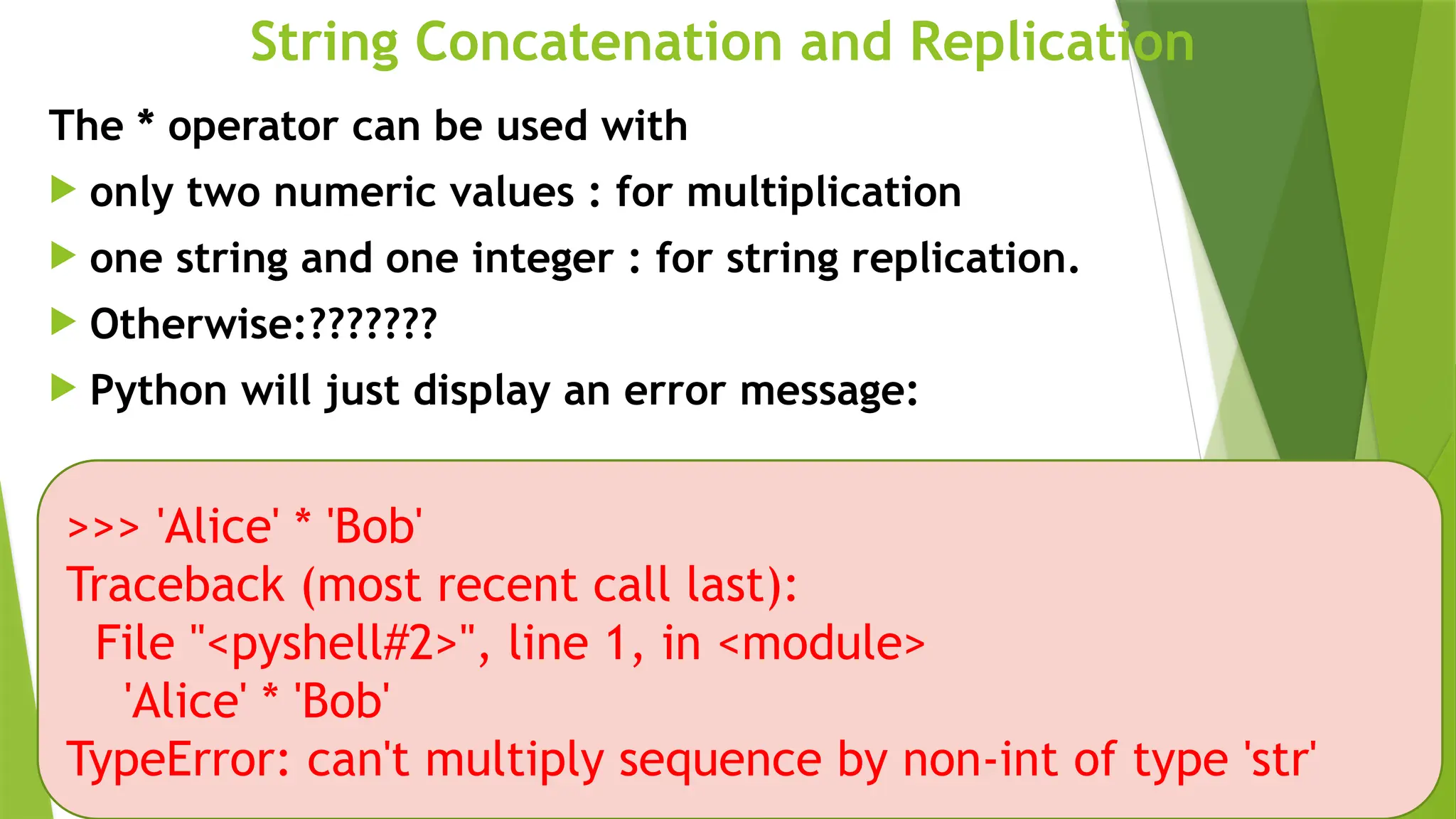 String Concatenation and Replication
The * operator can be used with
 only two numeric values : for multiplication
 one string and one integer : for string replication.
 Otherwise:???????
 Python will just display an error message:
>>> 'Alice' * 'Bob'
Traceback (most recent call last):
File "<pyshell#2>", line 1, in <module>
'Alice' * 'Bob'
TypeError: can't multiply sequence by non-int of type 'str'
 
