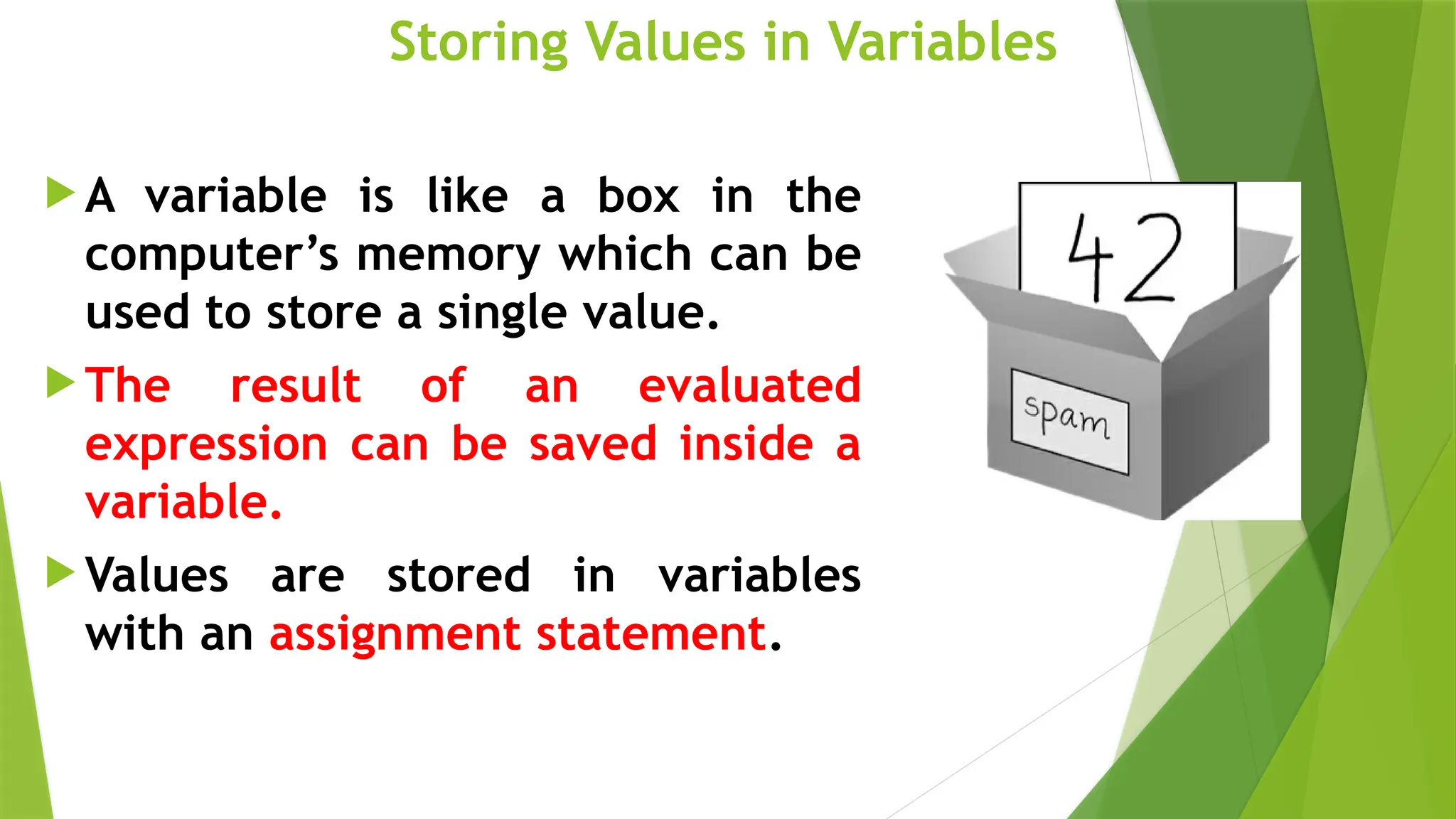 Storing Values in Variables
 A variable is like a box in the
computer’s memory which can be
used to store a single value.
 The result of an evaluated
expression can be saved inside a
variable.
 Values are stored in variables
with an assignment statement.
 