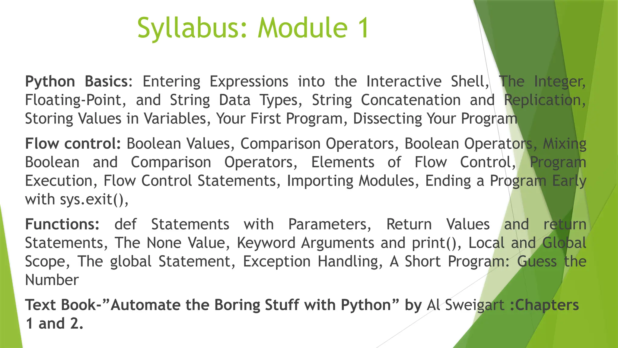 Syllabus: Module 1
Python Basics: Entering Expressions into the Interactive Shell, The Integer,
Floating-Point, and String Data Types, String Concatenation and Replication,
Storing Values in Variables, Your First Program, Dissecting Your Program
Flow control: Boolean Values, Comparison Operators, Boolean Operators, Mixing
Boolean and Comparison Operators, Elements of Flow Control, Program
Execution, Flow Control Statements, Importing Modules, Ending a Program Early
with sys.exit(),
Functions: def Statements with Parameters, Return Values and return
Statements, The None Value, Keyword Arguments and print(), Local and Global
Scope, The global Statement, Exception Handling, A Short Program: Guess the
Number
Text Book-”Automate the Boring Stuff with Python” by Al Sweigart :Chapters
1 and 2.
 