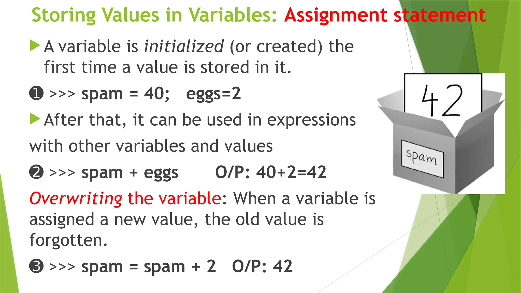 Storing Values in Variables: Assignment statement
 A variable is initialized (or created) the
first time a value is stored in it.
➊ >>> spam = 40; eggs=2
 After that, it can be used in expressions
with other variables and values
➋ >>> spam + eggs O/P: 40+2=42
Overwriting the variable: When a variable is
assigned a new value, the old value is
forgotten.
➌ >>> spam = spam + 2 O/P: 42
 