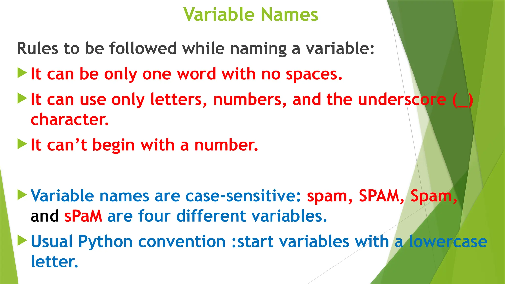 Variable Names
Rules to be followed while naming a variable:
 It can be only one word with no spaces.
 It can use only letters, numbers, and the underscore (_)
character.
 It can’t begin with a number.
 Variable names are case-sensitive: spam, SPAM, Spam,
and sPaM are four different variables.
 Usual Python convention :start variables with a lowercase
letter.
 