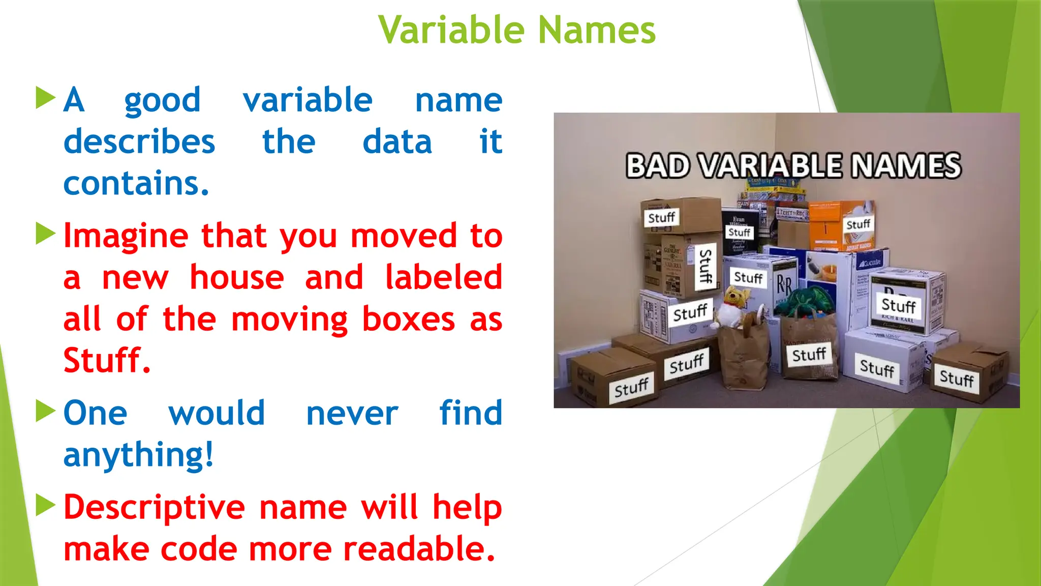 Variable Names
 A good variable name
describes the data it
contains.
 Imagine that you moved to
a new house and labeled
all of the moving boxes as
Stuff.
 One would never find
anything!
 Descriptive name will help
make code more readable.
 
