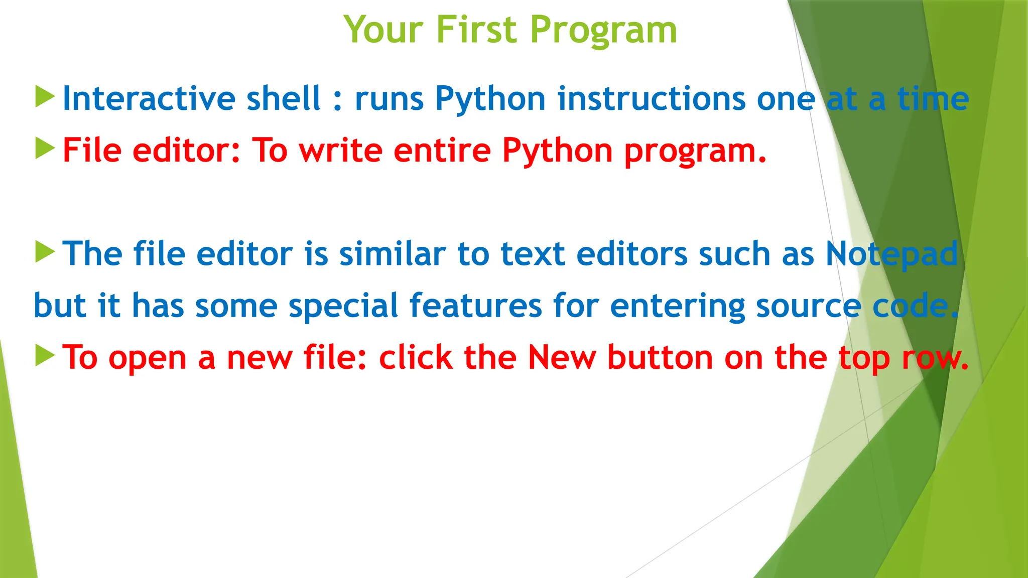 Your First Program
 Interactive shell : runs Python instructions one at a time
 File editor: To write entire Python program.
 The file editor is similar to text editors such as Notepad
but it has some special features for entering source code.
 To open a new file: click the New button on the top row.
 