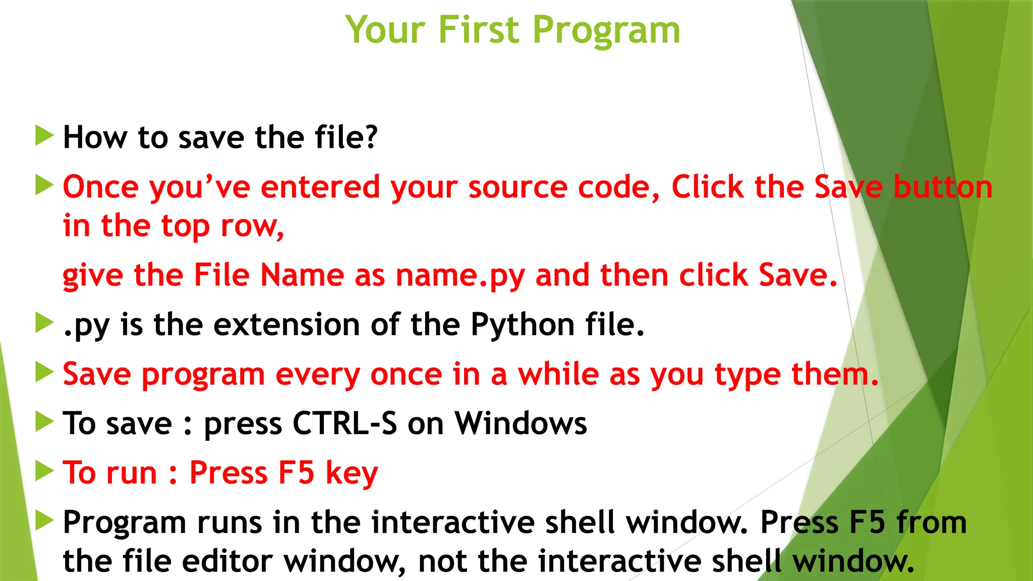 Your First Program
 How to save the file?
 Once you’ve entered your source code, Click the Save button
in the top row,
give the File Name as name.py and then click Save.
 .py is the extension of the Python file.
 Save program every once in a while as you type them.
 To save : press CTRL-S on Windows
 To run : Press F5 key
 Program runs in the interactive shell window. Press F5 from
the file editor window, not the interactive shell window.
 