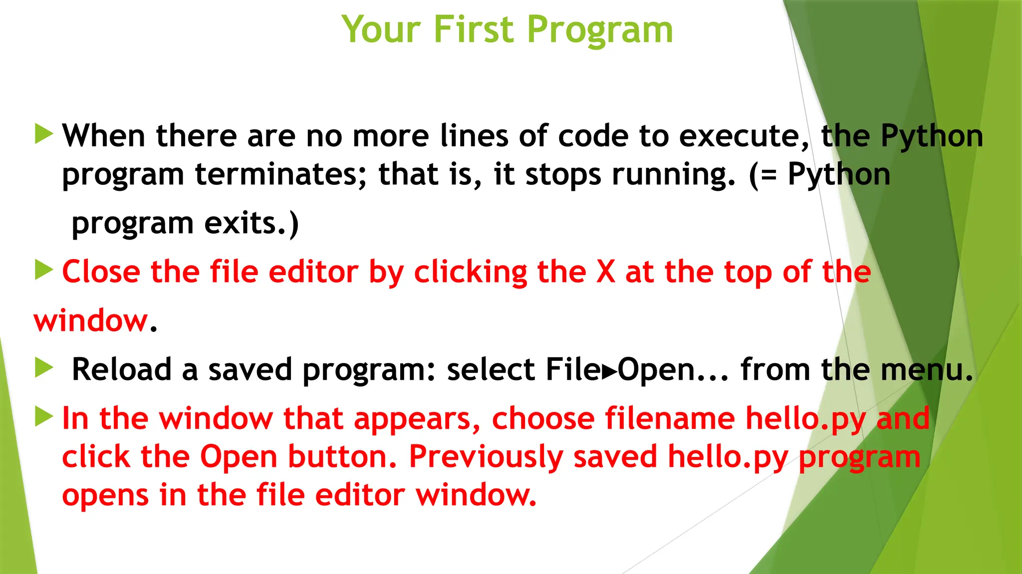 Your First Program
 When there are no more lines of code to execute, the Python
program terminates; that is, it stops running. (= Python
program exits.)
 Close the file editor by clicking the X at the top of the
window.
 Reload a saved program: select File Open... from the menu.
▸
 In the window that appears, choose filename hello.py and
click the Open button. Previously saved hello.py program
opens in the file editor window.
 