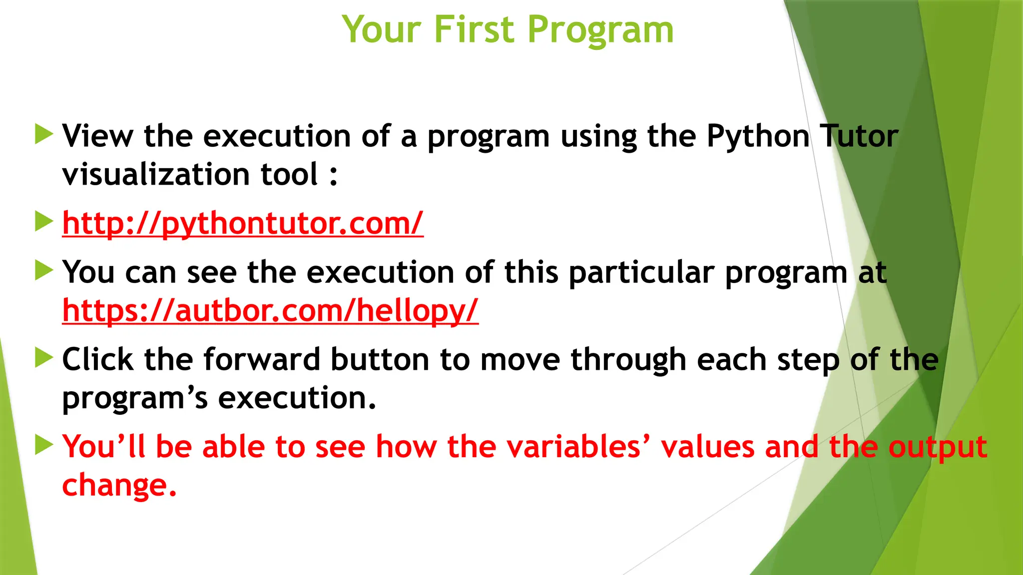 Your First Program
 View the execution of a program using the Python Tutor
visualization tool :
 http://pythontutor.com/
 You can see the execution of this particular program at
https://autbor.com/hellopy/
 Click the forward button to move through each step of the
program’s execution.
 You’ll be able to see how the variables’ values and the output
change.
 