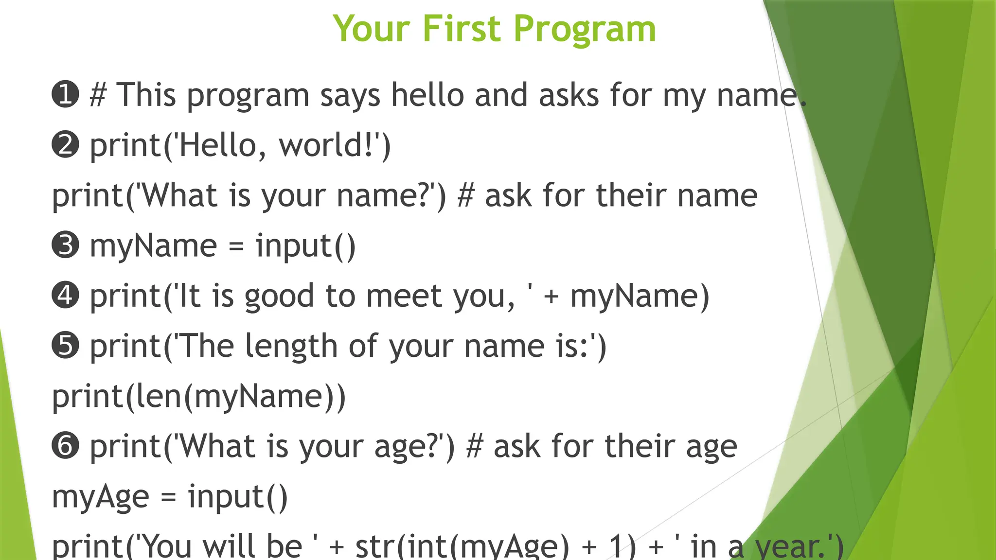 Your First Program
➊ # This program says hello and asks for my name.
➋ print('Hello, world!')
print('What is your name?') # ask for their name
➌ myName = input()
➍ print('It is good to meet you, ' + myName)
➎ print('The length of your name is:')
print(len(myName))
➏ print('What is your age?') # ask for their age
myAge = input()
print('You will be ' + str(int(myAge) + 1) + ' in a year.')
 