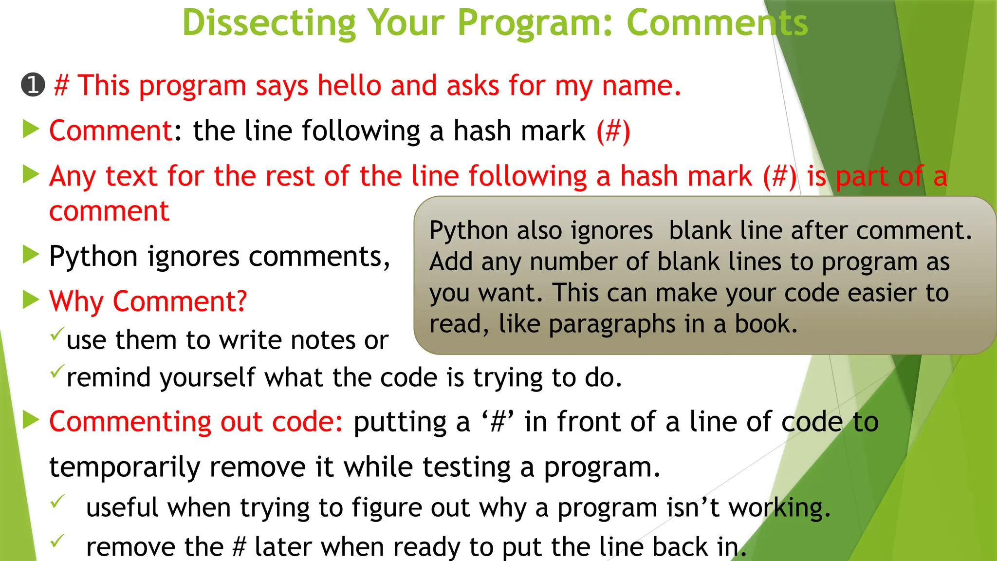 Dissecting Your Program: Comments
➊ # This program says hello and asks for my name.
 Comment: the line following a hash mark (#)
 Any text for the rest of the line following a hash mark (#) is part of a
comment
 Python ignores comments,
 Why Comment?
use them to write notes or
remind yourself what the code is trying to do.
 Commenting out code: putting a ‘#’ in front of a line of code to
temporarily remove it while testing a program.
 useful when trying to figure out why a program isn’t working.
 remove the # later when ready to put the line back in.
Python also ignores blank line after comment.
Add any number of blank lines to program as
you want. This can make your code easier to
read, like paragraphs in a book.
 