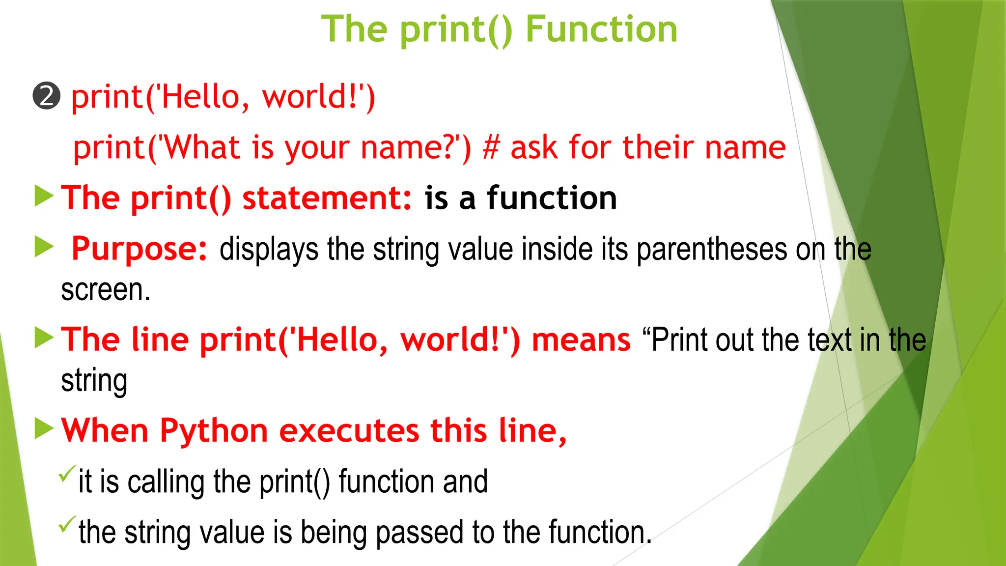 The print() Function
➋ print('Hello, world!')
print('What is your name?') # ask for their name
 The print() statement: is a function
 Purpose: displays the string value inside its parentheses on the
screen.
 The line print('Hello, world!') means “Print out the text in the
string
 When Python executes this line,
it is calling the print() function and
the string value is being passed to the function.
 