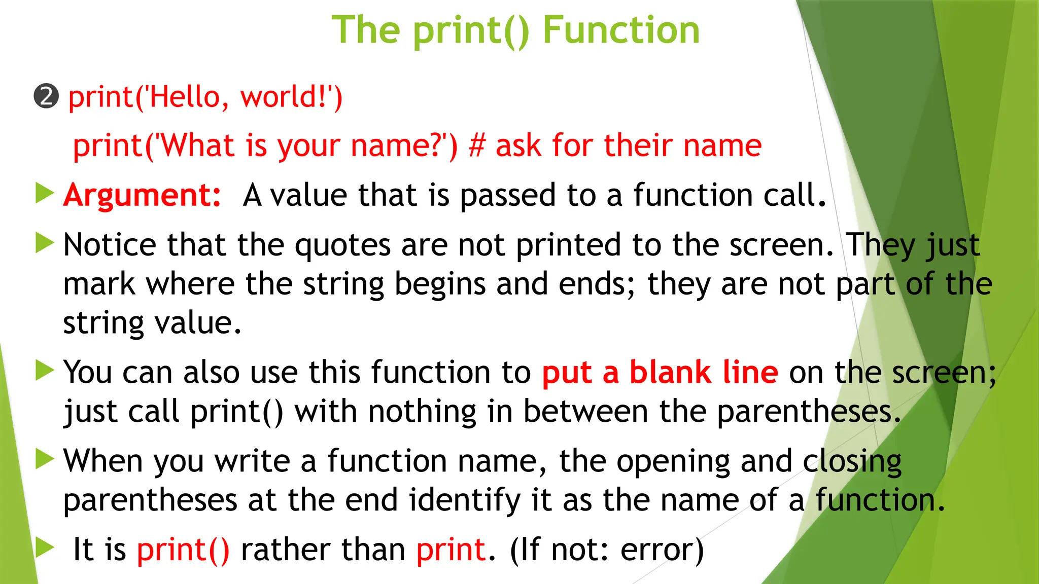 The print() Function
➋ print('Hello, world!')
print('What is your name?') # ask for their name
 Argument: A value that is passed to a function call.
 Notice that the quotes are not printed to the screen. They just
mark where the string begins and ends; they are not part of the
string value.
 You can also use this function to put a blank line on the screen;
just call print() with nothing in between the parentheses.
 When you write a function name, the opening and closing
parentheses at the end identify it as the name of a function.
 It is print() rather than print. (If not: error)
 
