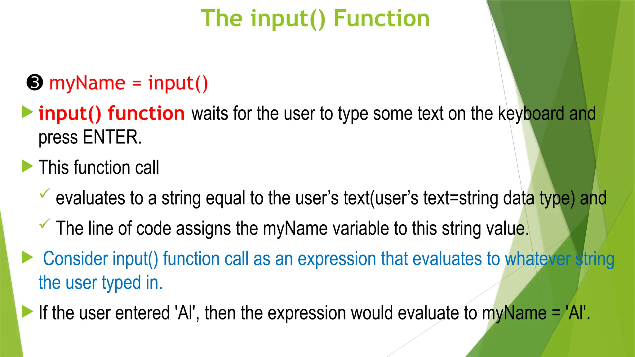 The input() Function
➌ myName = input()
 input() function waits for the user to type some text on the keyboard and
press ENTER.
 This function call
 evaluates to a string equal to the user’s text(user’s text=string data type) and
 The line of code assigns the myName variable to this string value.
 Consider input() function call as an expression that evaluates to whatever string
the user typed in.
 If the user entered 'Al', then the expression would evaluate to myName = 'Al'.
 