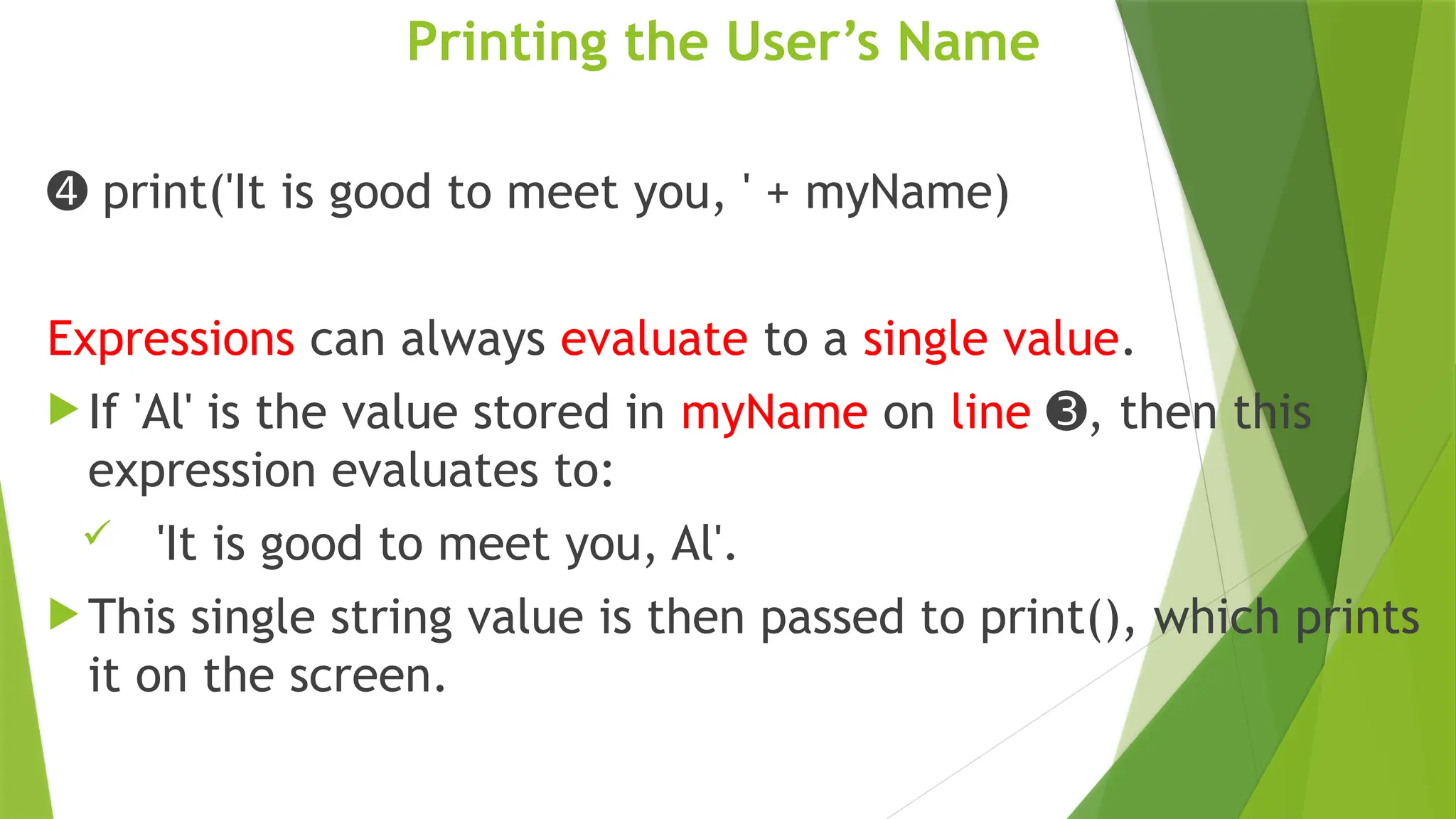 Printing the User’s Name
➍ print('It is good to meet you, ' + myName)
Expressions can always evaluate to a single value.
 If 'Al' is the value stored in myName on line , then this
➌
expression evaluates to:
 'It is good to meet you, Al'.
 This single string value is then passed to print(), which prints
it on the screen.
 