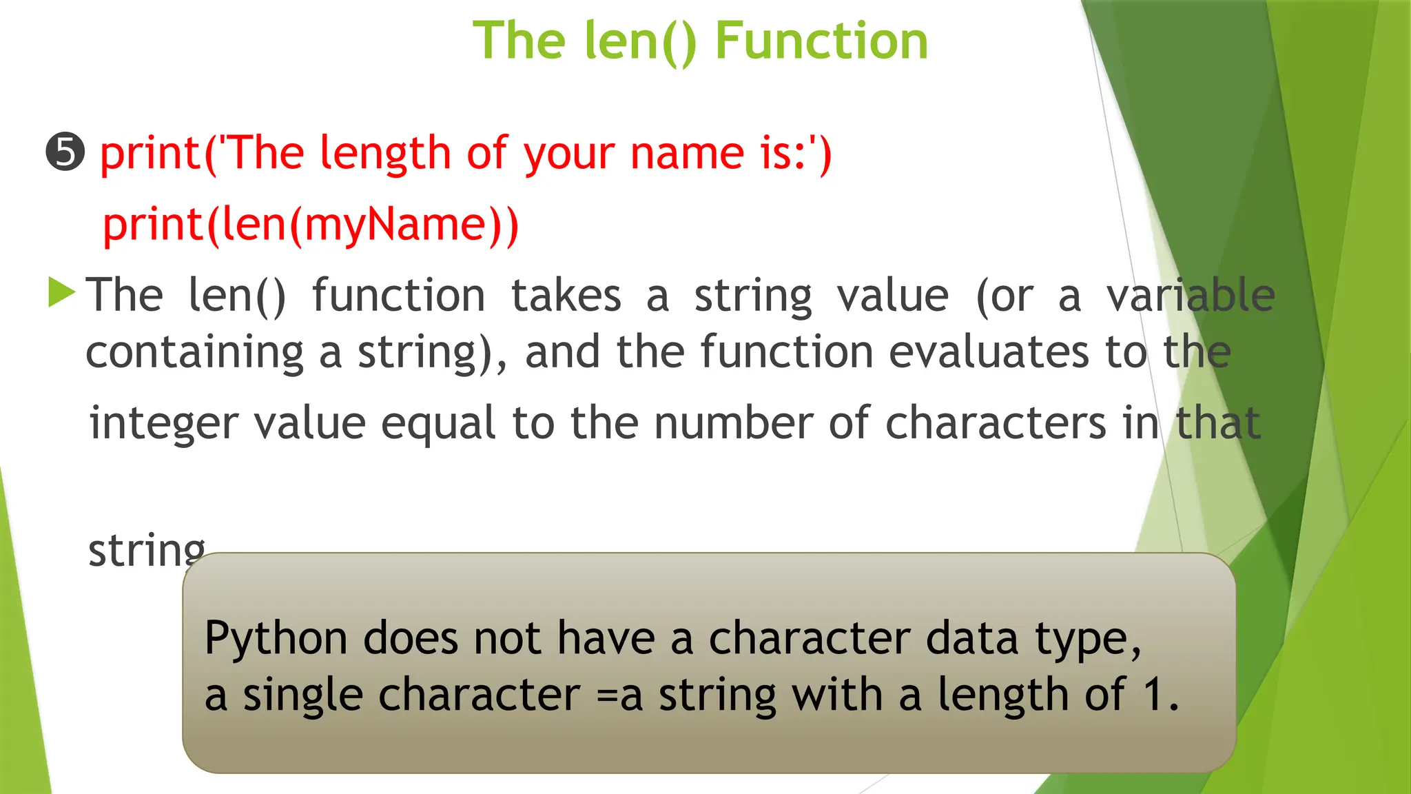 The len() Function
➎ print('The length of your name is:')
print(len(myName))
 The len() function takes a string value (or a variable
containing a string), and the function evaluates to the
integer value equal to the number of characters in that
string
Python does not have a character data type,
a single character =a string with a length of 1.
 
