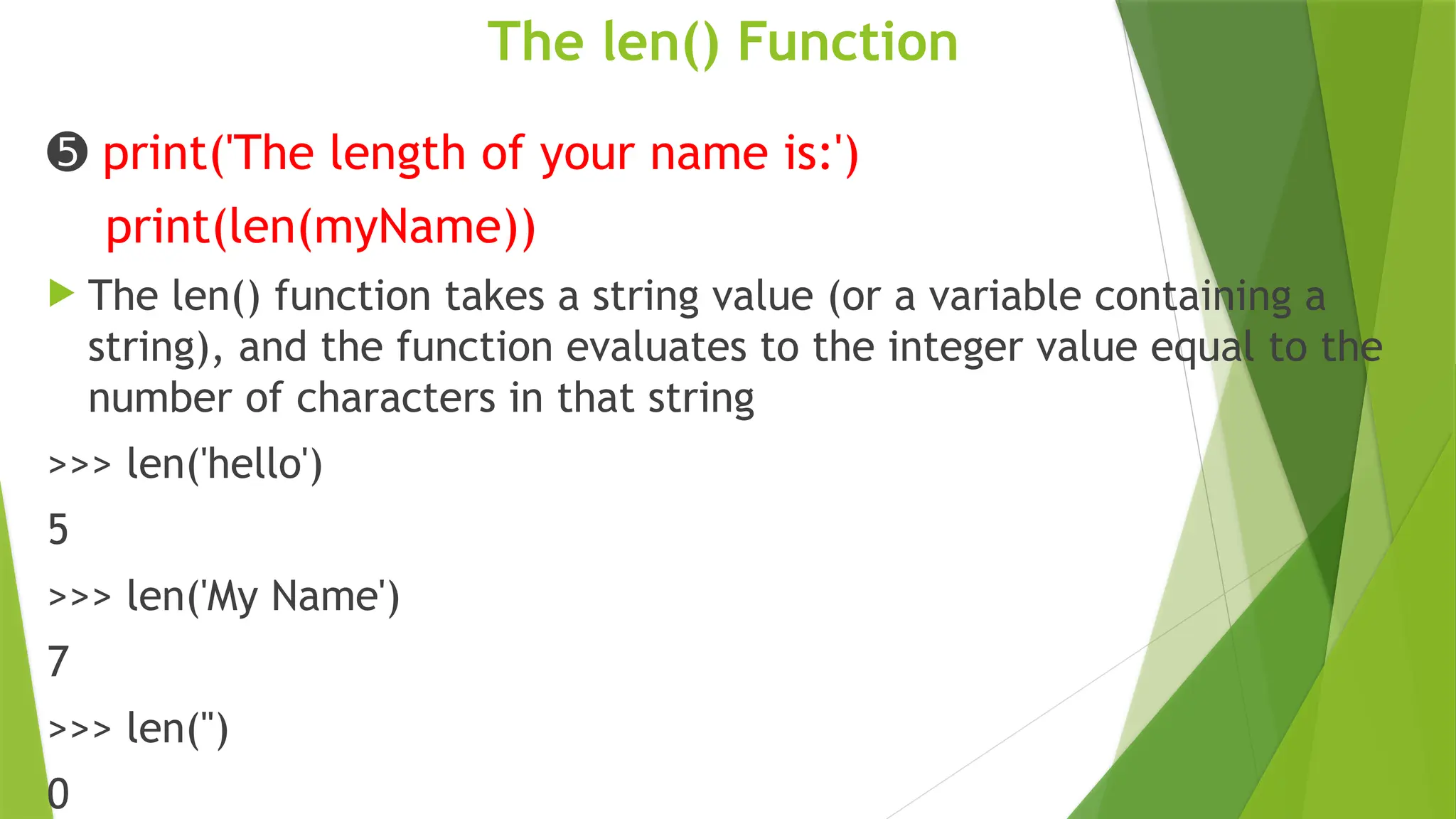 The len() Function
➎ print('The length of your name is:')
print(len(myName))
 The len() function takes a string value (or a variable containing a
string), and the function evaluates to the integer value equal to the
number of characters in that string
>>> len('hello')
5
>>> len('My Name')
7
>>> len('')
0
 