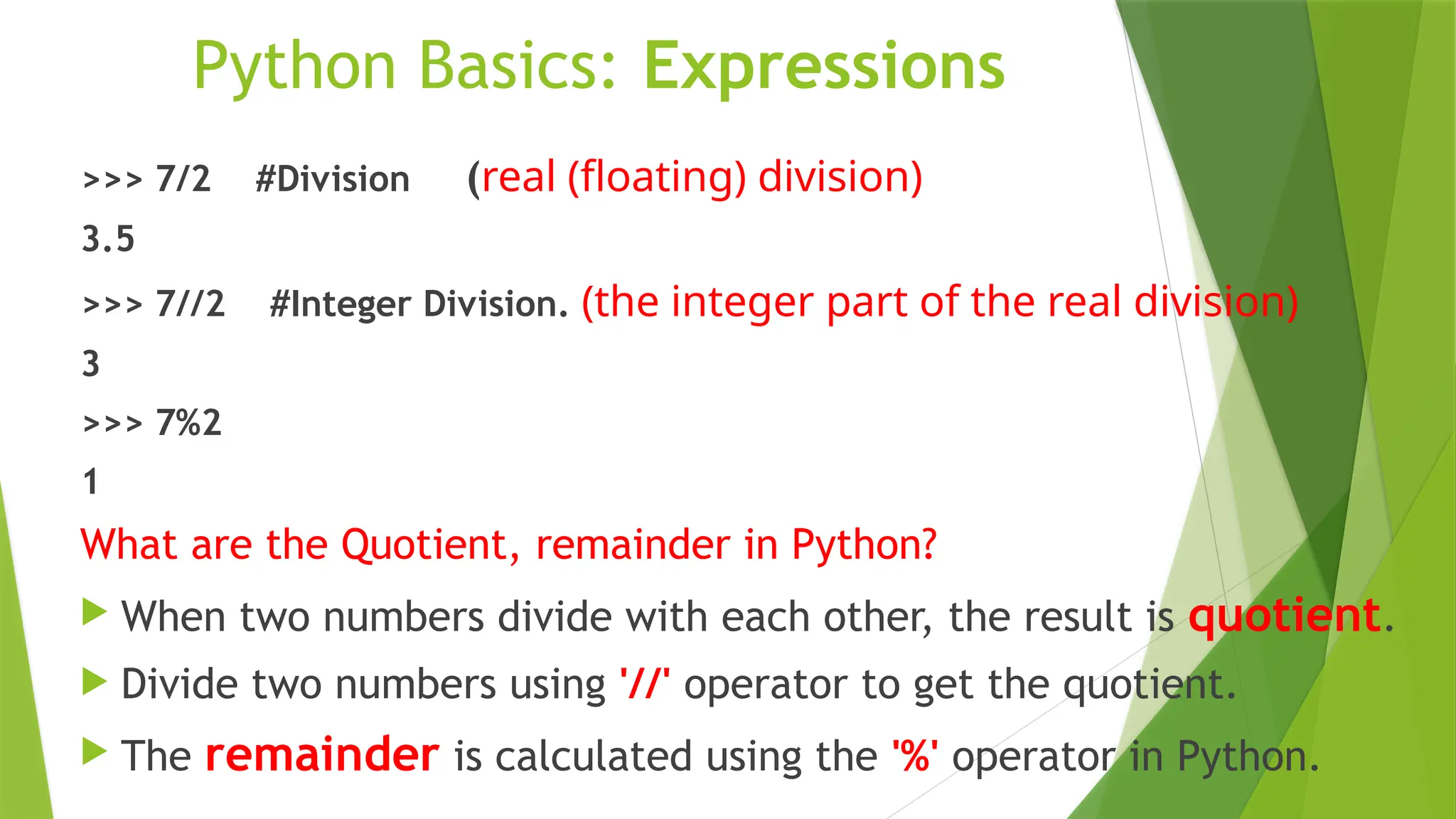 Python Basics: Expressions
>>> 7/2 #Division (real (floating) division)
3.5
>>> 7//2 #Integer Division. (the integer part of the real division)
3
>>> 7%2
1
What are the Quotient, remainder in Python?
 When two numbers divide with each other, the result is quotient.
 Divide two numbers using '//' operator to get the quotient.
 The remainder is calculated using the '%' operator in Python.
 