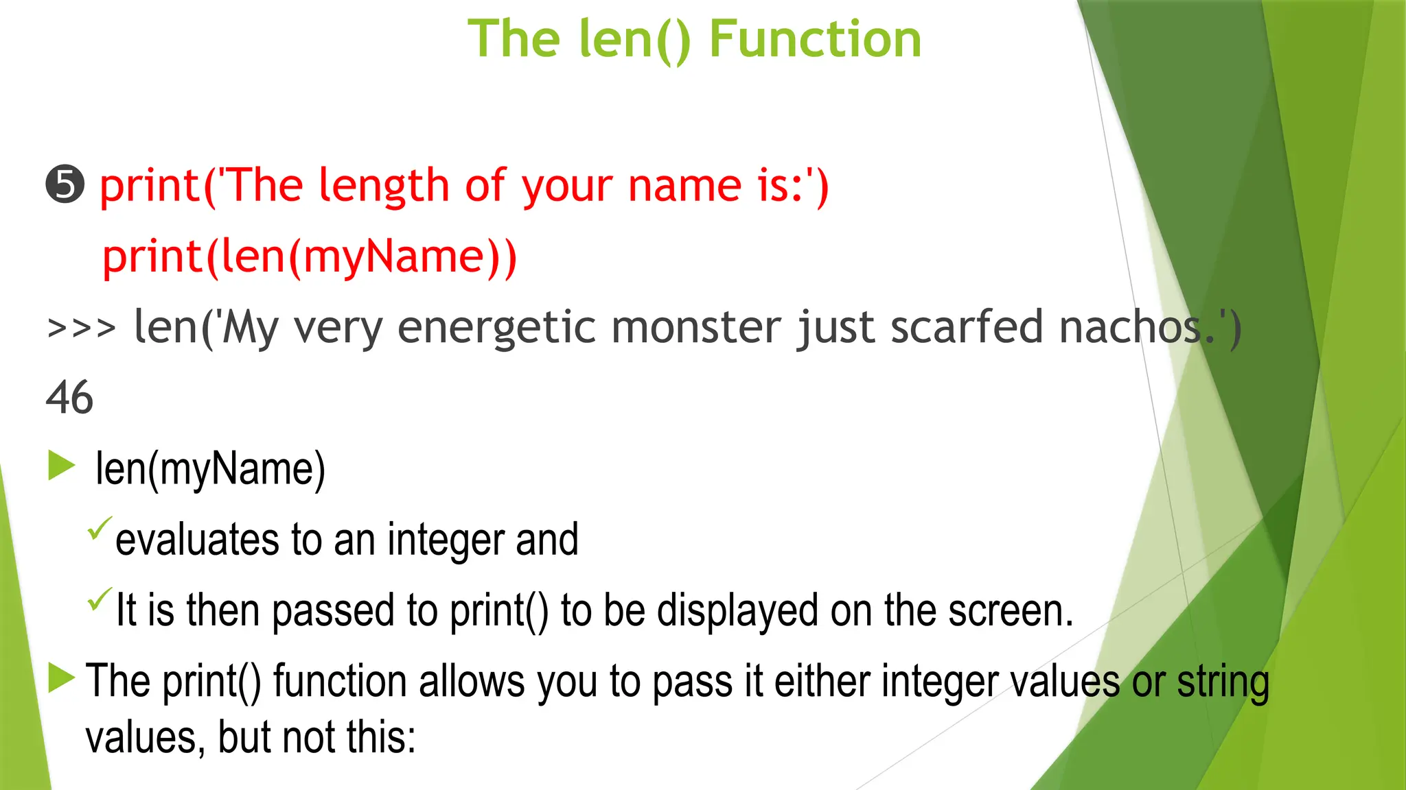 The len() Function
➎ print('The length of your name is:')
print(len(myName))
>>> len('My very energetic monster just scarfed nachos.')
46
 len(myName)
evaluates to an integer and
It is then passed to print() to be displayed on the screen.
 The print() function allows you to pass it either integer values or string
values, but not this:
 