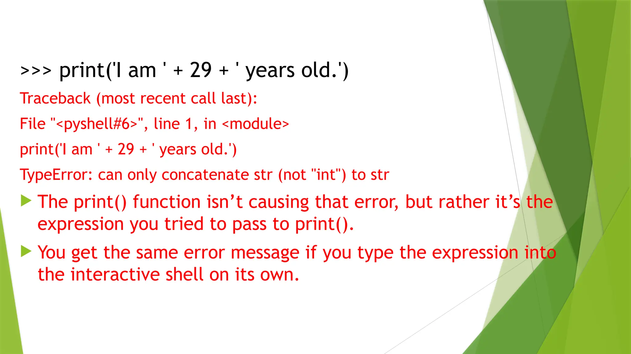 >>> print('I am ' + 29 + ' years old.')
Traceback (most recent call last):
File "<pyshell#6>", line 1, in <module>
print('I am ' + 29 + ' years old.')
TypeError: can only concatenate str (not "int") to str
 The print() function isn’t causing that error, but rather it’s the
expression you tried to pass to print().
 You get the same error message if you type the expression into
the interactive shell on its own.
 