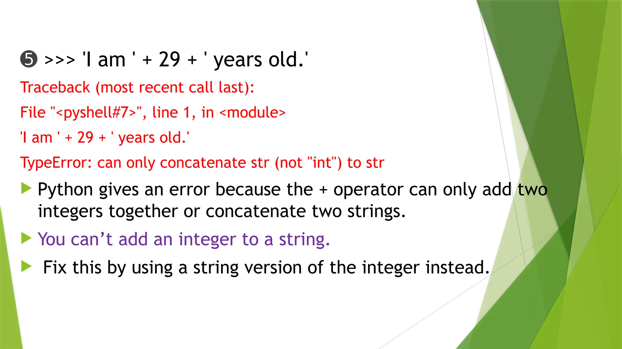 ➎ >>> 'I am ' + 29 + ' years old.'
Traceback (most recent call last):
File "<pyshell#7>", line 1, in <module>
'I am ' + 29 + ' years old.'
TypeError: can only concatenate str (not "int") to str
 Python gives an error because the + operator can only add two
integers together or concatenate two strings.
 You can’t add an integer to a string.
 Fix this by using a string version of the integer instead.
 