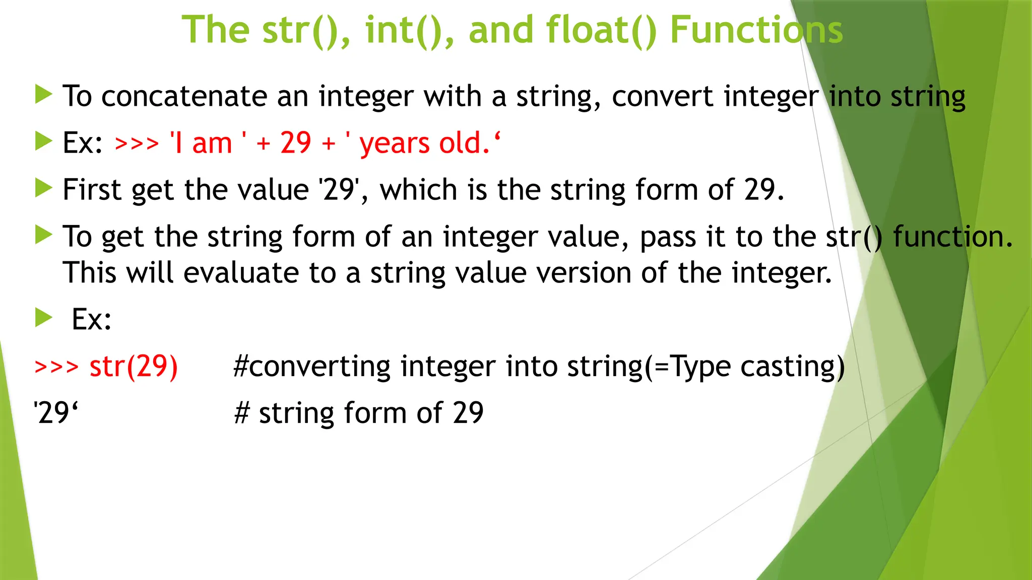 The str(), int(), and float() Functions
 To concatenate an integer with a string, convert integer into string
 Ex: >>> 'I am ' + 29 + ' years old.‘
 First get the value '29', which is the string form of 29.
 To get the string form of an integer value, pass it to the str() function.
This will evaluate to a string value version of the integer.
 Ex:
>>> str(29) #converting integer into string(=Type casting)
'29‘ # string form of 29
 