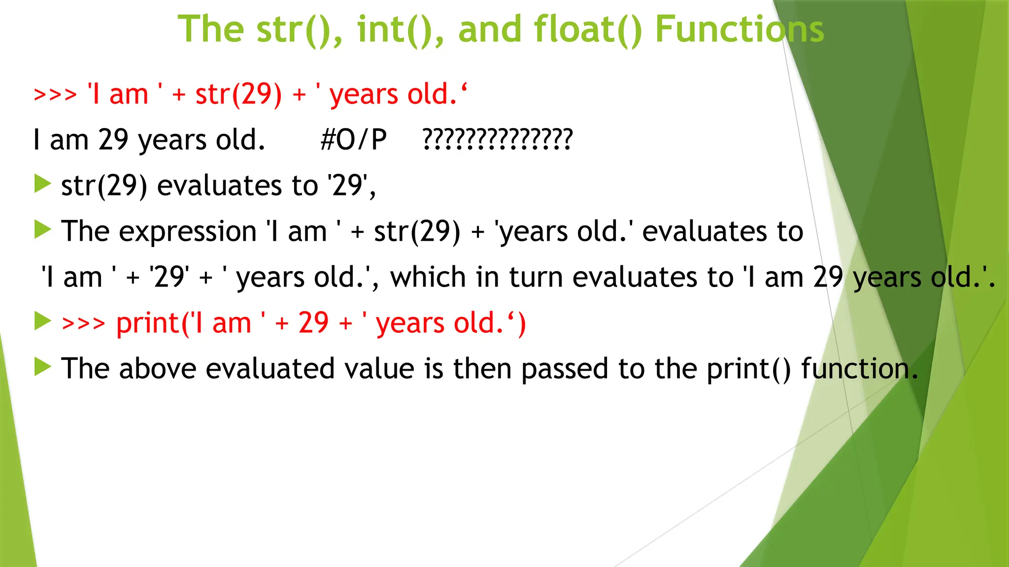The str(), int(), and float() Functions
>>> 'I am ' + str(29) + ' years old.‘
I am 29 years old. #O/P ??????????????
 str(29) evaluates to '29',
 The expression 'I am ' + str(29) + 'years old.' evaluates to
'I am ' + '29' + ' years old.', which in turn evaluates to 'I am 29 years old.'.
 >>> print('I am ' + 29 + ' years old.‘)
 The above evaluated value is then passed to the print() function.
 