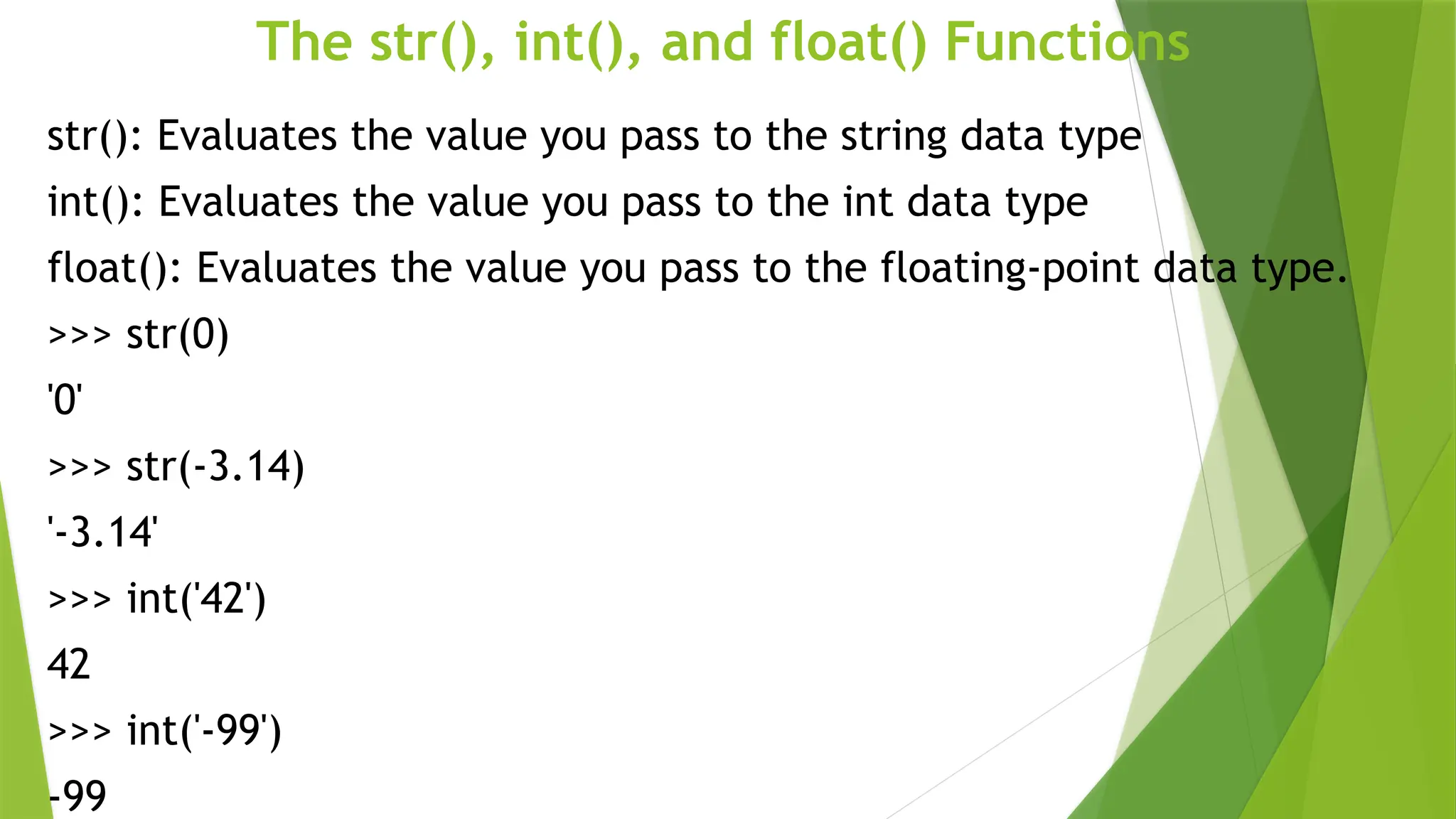 The str(), int(), and float() Functions
str(): Evaluates the value you pass to the string data type
int(): Evaluates the value you pass to the int data type
float(): Evaluates the value you pass to the floating-point data type.
>>> str(0)
'0'
>>> str(-3.14)
'-3.14'
>>> int('42')
42
>>> int('-99')
-99
 